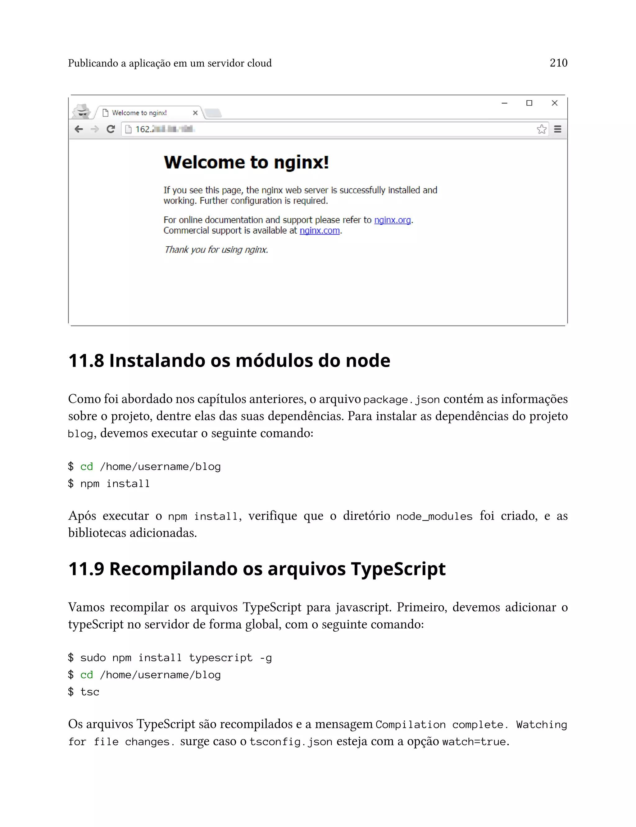 Publicando a aplicação em um servidor cloud 210
11.8 Instalando os módulos do node
Como foi abordado nos capítulos anteriores, o arquivo package.json contém as informações
sobre o projeto, dentre elas das suas dependências. Para instalar as dependências do projeto
blog, devemos executar o seguinte comando:
$ cd /home/username/blog
$ npm install
Após executar o npm install, verifique que o diretório node_modules foi criado, e as
bibliotecas adicionadas.
11.9 Recompilando os arquivos TypeScript
Vamos recompilar os arquivos TypeScript para javascript. Primeiro, devemos adicionar o
typeScript no servidor de forma global, com o seguinte comando:
$ sudo npm install typescript -g
$ cd /home/username/blog
$ tsc
Os arquivos TypeScript são recompilados e a mensagem Compilation complete. Watching
for file changes. surge caso o tsconfig.json esteja com a opção watch=true.
 