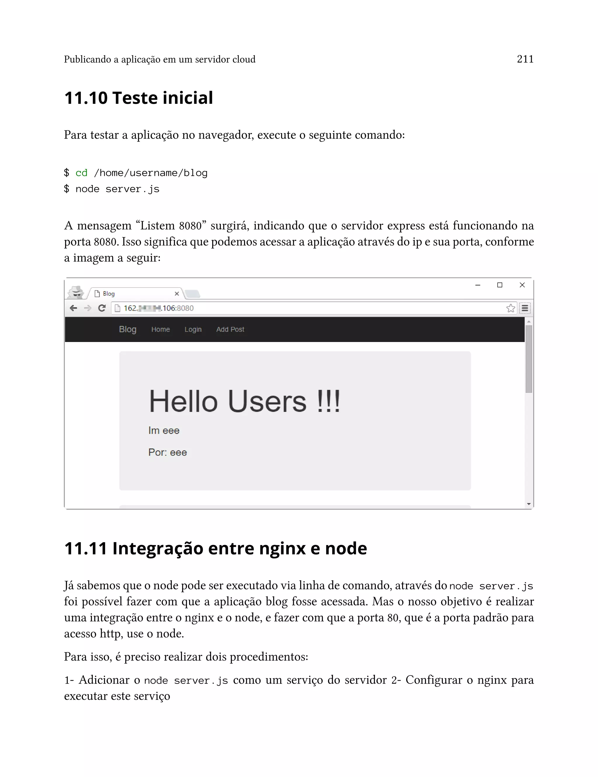 Publicando a aplicação em um servidor cloud 211
11.10 Teste inicial
Para testar a aplicação no navegador, execute o seguinte comando:
$ cd /home/username/blog
$ node server.js
A mensagem “Listem 8080” surgirá, indicando que o servidor express está funcionando na
porta 8080. Isso significa que podemos acessar a aplicação através do ip e sua porta, conforme
a imagem a seguir:
11.11 Integração entre nginx e node
Já sabemos que o node pode ser executado via linha de comando, através do node server.js
foi possível fazer com que a aplicação blog fosse acessada. Mas o nosso objetivo é realizar
uma integração entre o nginx e o node, e fazer com que a porta 80, que é a porta padrão para
acesso http, use o node.
Para isso, é preciso realizar dois procedimentos:
1- Adicionar o node server.js como um serviço do servidor 2- Configurar o nginx para
executar este serviço
 