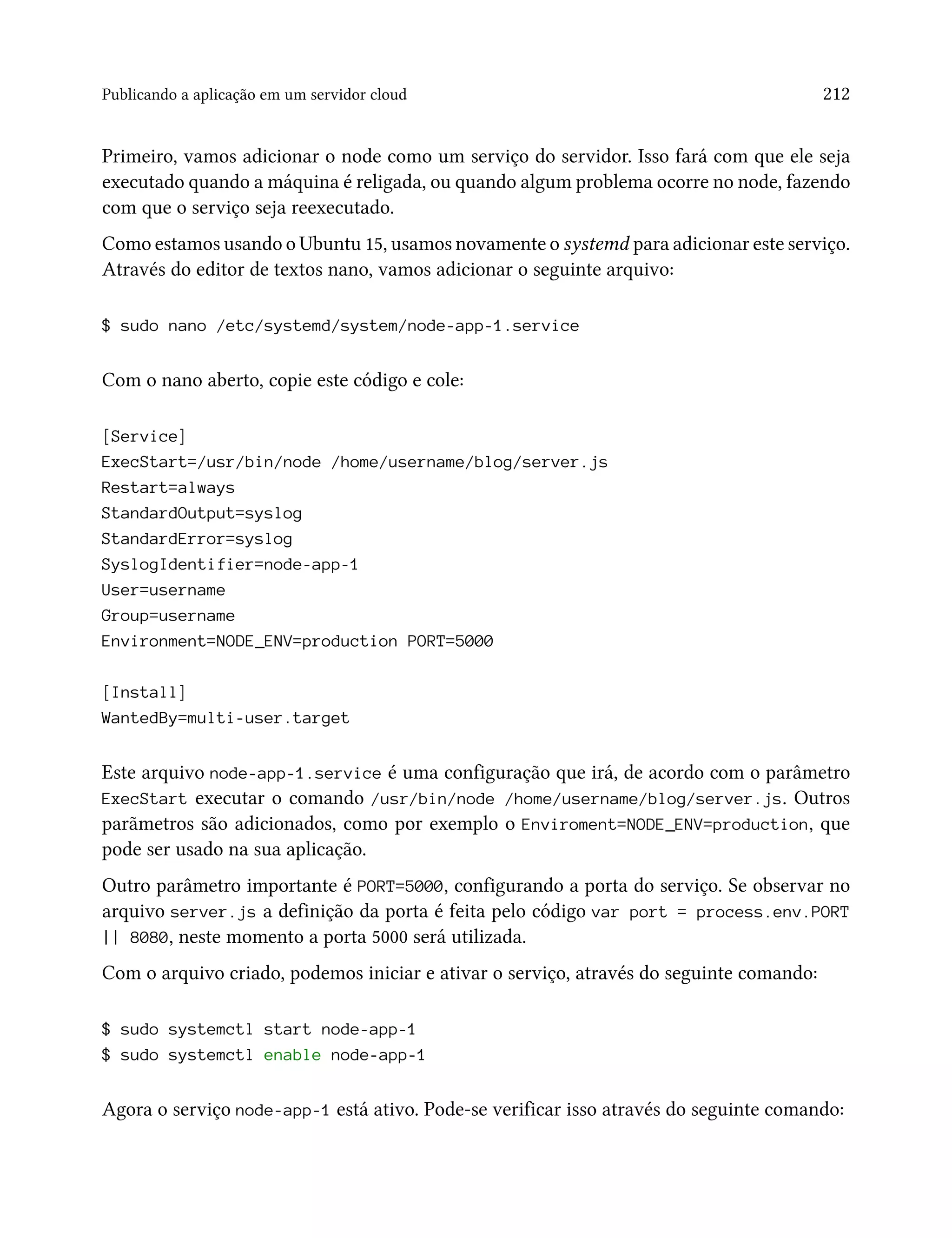 Publicando a aplicação em um servidor cloud 212
Primeiro, vamos adicionar o node como um serviço do servidor. Isso fará com que ele seja
executado quando a máquina é religada, ou quando algum problema ocorre no node, fazendo
com que o serviço seja reexecutado.
Como estamos usando o Ubuntu 15, usamos novamente o systemd para adicionar este serviço.
Através do editor de textos nano, vamos adicionar o seguinte arquivo:
$ sudo nano /etc/systemd/system/node-app-1.service
Com o nano aberto, copie este código e cole:
[Service]
ExecStart=/usr/bin/node /home/username/blog/server.js
Restart=always
StandardOutput=syslog
StandardError=syslog
SyslogIdentifier=node-app-1
User=username
Group=username
Environment=NODE_ENV=production PORT=5000
[Install]
WantedBy=multi-user.target
Este arquivo node-app-1.service é uma configuração que irá, de acordo com o parâmetro
ExecStart executar o comando /usr/bin/node /home/username/blog/server.js. Outros
parãmetros são adicionados, como por exemplo o Enviroment=NODE_ENV=production, que
pode ser usado na sua aplicação.
Outro parâmetro importante é PORT=5000, configurando a porta do serviço. Se observar no
arquivo server.js a definição da porta é feita pelo código var port = process.env.PORT
|| 8080, neste momento a porta 5000 será utilizada.
Com o arquivo criado, podemos iniciar e ativar o serviço, através do seguinte comando:
$ sudo systemctl start node-app-1
$ sudo systemctl enable node-app-1
Agora o serviço node-app-1 está ativo. Pode-se verificar isso através do seguinte comando:
 