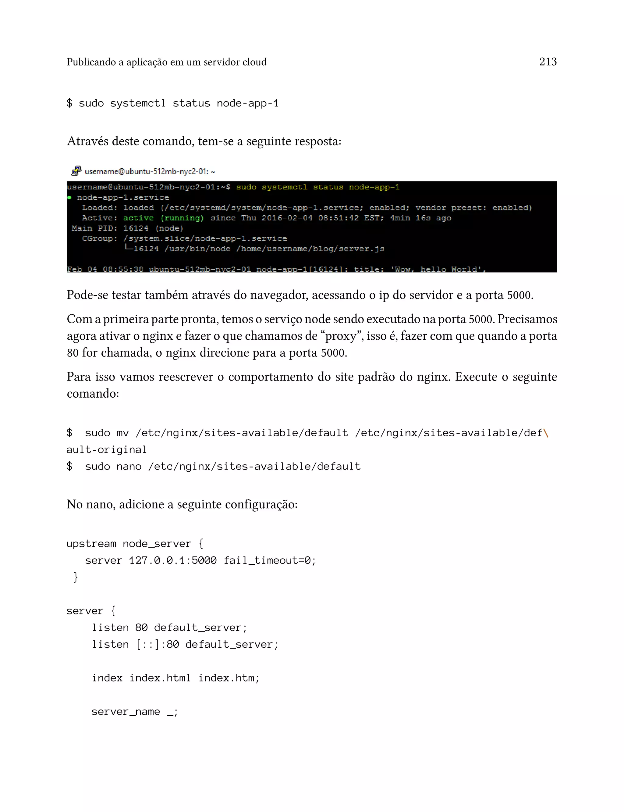 Publicando a aplicação em um servidor cloud 213
$ sudo systemctl status node-app-1
Através deste comando, tem-se a seguinte resposta:
Pode-se testar também através do navegador, acessando o ip do servidor e a porta 5000.
Com a primeira parte pronta, temos o serviço node sendo executado na porta 5000. Precisamos
agora ativar o nginx e fazer o que chamamos de “proxy”, isso é, fazer com que quando a porta
80 for chamada, o nginx direcione para a porta 5000.
Para isso vamos reescrever o comportamento do site padrão do nginx. Execute o seguinte
comando:
$ sudo mv /etc/nginx/sites-available/default /etc/nginx/sites-available/def
ault-original
$ sudo nano /etc/nginx/sites-available/default
No nano, adicione a seguinte configuração:
upstream node_server {
server 127.0.0.1:5000 fail_timeout=0;
}
server {
listen 80 default_server;
listen [::]:80 default_server;
index index.html index.htm;
server_name _;
 