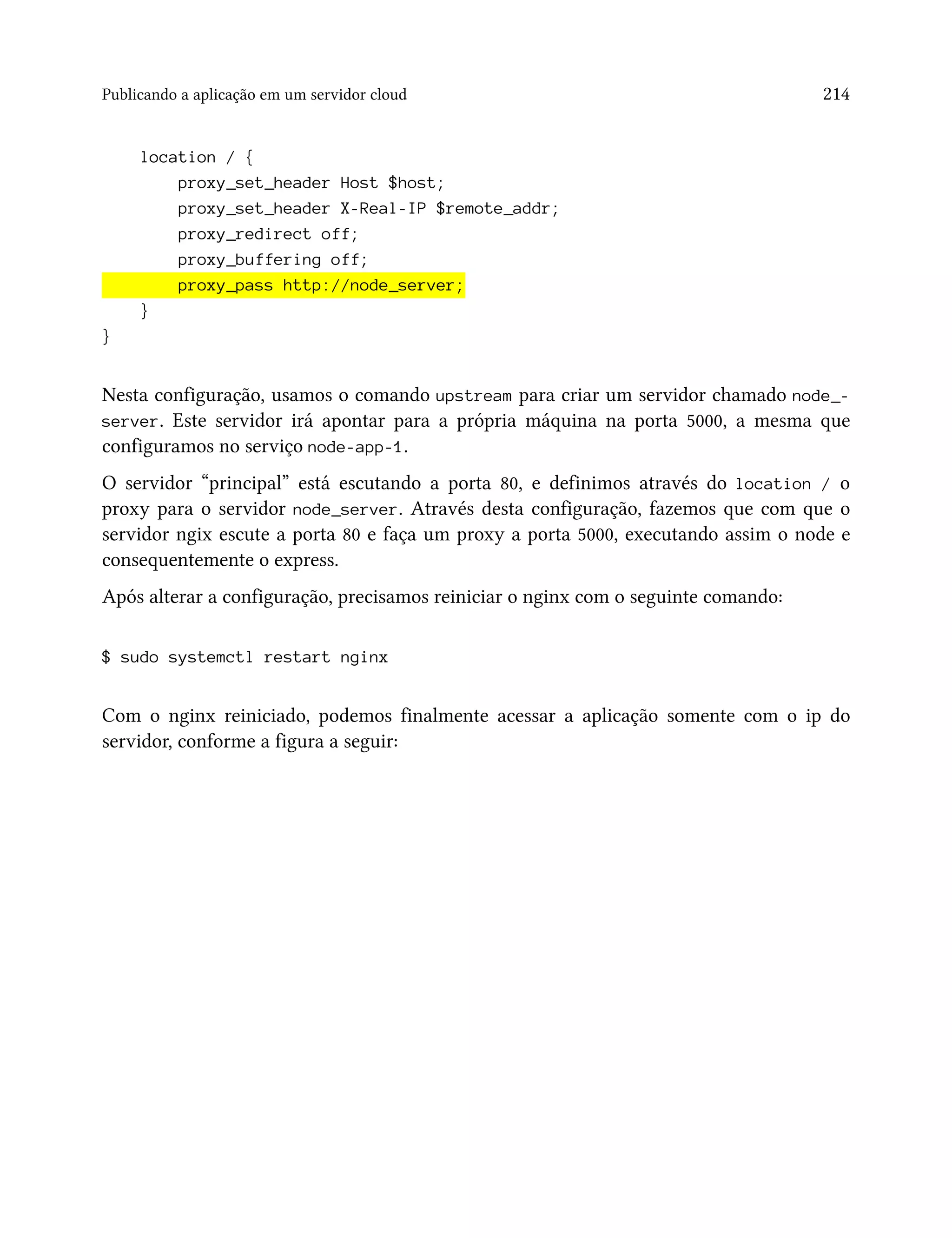 Publicando a aplicação em um servidor cloud 214
location / {
proxy_set_header Host $host;
proxy_set_header X-Real-IP $remote_addr;
proxy_redirect off;
proxy_buffering off;
proxy_pass http://node_server;
}
}
Nesta configuração, usamos o comando upstream para criar um servidor chamado node_-
server. Este servidor irá apontar para a própria máquina na porta 5000, a mesma que
configuramos no serviço node-app-1.
O servidor “principal” está escutando a porta 80, e definimos através do location / o
proxy para o servidor node_server. Através desta configuração, fazemos que com que o
servidor ngix escute a porta 80 e faça um proxy a porta 5000, executando assim o node e
consequentemente o express.
Após alterar a configuração, precisamos reiniciar o nginx com o seguinte comando:
$ sudo systemctl restart nginx
Com o nginx reiniciado, podemos finalmente acessar a aplicação somente com o ip do
servidor, conforme a figura a seguir:
 