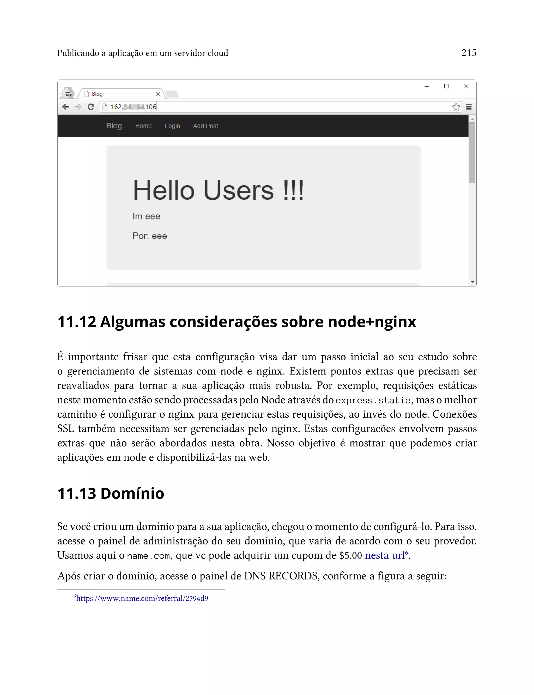 Publicando a aplicação em um servidor cloud 215
11.12 Algumas considerações sobre node+nginx
É importante frisar que esta configuração visa dar um passo inicial ao seu estudo sobre
o gerenciamento de sistemas com node e nginx. Existem pontos extras que precisam ser
reavaliados para tornar a sua aplicação mais robusta. Por exemplo, requisições estáticas
neste momento estão sendo processadas pelo Node através do express.static, mas o melhor
caminho é configurar o nginx para gerenciar estas requisições, ao invés do node. Conexões
SSL também necessitam ser gerenciadas pelo nginx. Estas configurações envolvem passos
extras que não serão abordados nesta obra. Nosso objetivo é mostrar que podemos criar
aplicações em node e disponibilizá-las na web.
11.13 Domínio
Se você criou um domínio para a sua aplicação, chegou o momento de configurá-lo. Para isso,
acesse o painel de administração do seu domínio, que varia de acordo com o seu provedor.
Usamos aqui o name.com, que vc pode adquirir um cupom de $5.00 nesta url⁶.
Após criar o domínio, acesse o painel de DNS RECORDS, conforme a figura a seguir:
⁶https://www.name.com/referral/2794d9
 