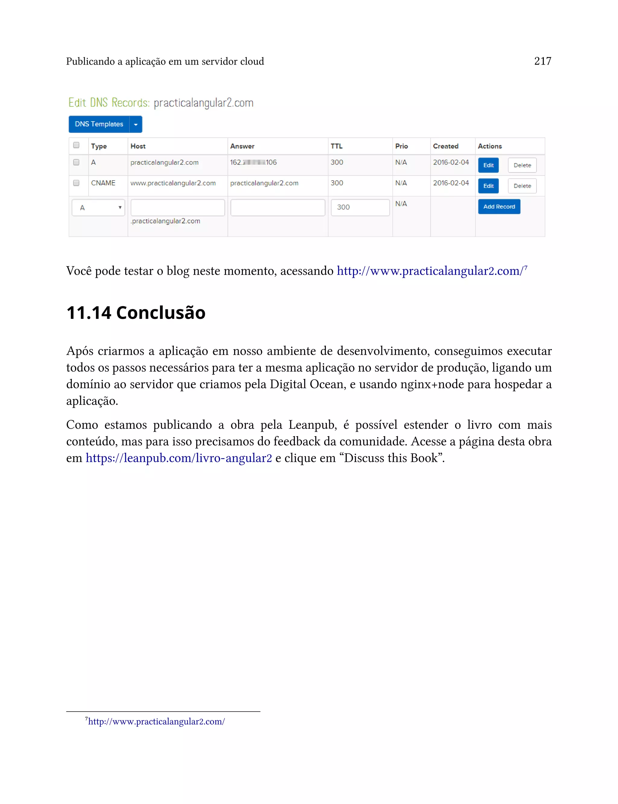 Publicando a aplicação em um servidor cloud 217
Você pode testar o blog neste momento, acessando http://www.practicalangular2.com/⁷
11.14 Conclusão
Após criarmos a aplicação em nosso ambiente de desenvolvimento, conseguimos executar
todos os passos necessários para ter a mesma aplicação no servidor de produção, ligando um
domínio ao servidor que criamos pela Digital Ocean, e usando nginx+node para hospedar a
aplicação.
Como estamos publicando a obra pela Leanpub, é possível estender o livro com mais
conteúdo, mas para isso precisamos do feedback da comunidade. Acesse a página desta obra
em https://leanpub.com/livro-angular2 e clique em “Discuss this Book”.
⁷http://www.practicalangular2.com/
 