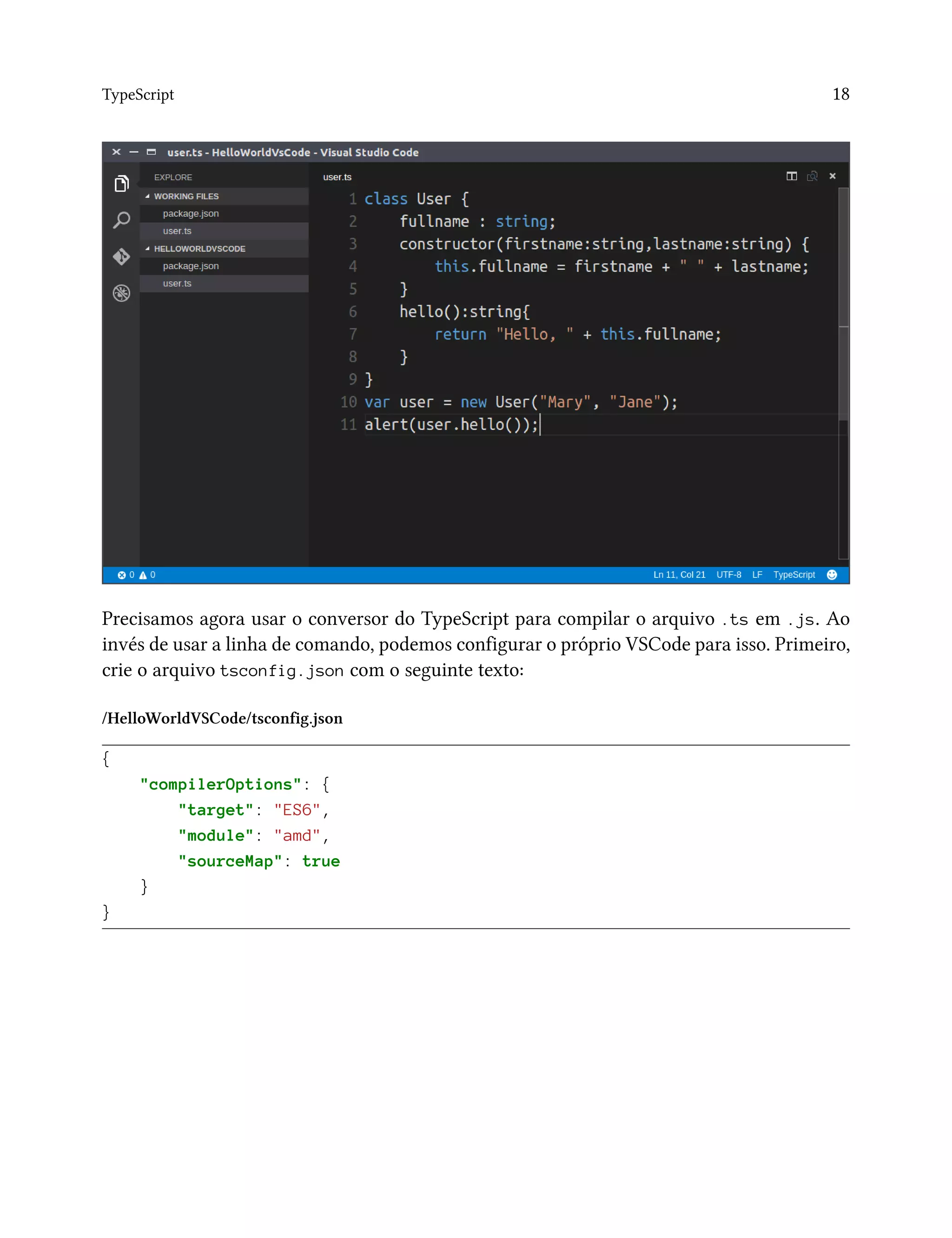 TypeScript 18
Precisamos agora usar o conversor do TypeScript para compilar o arquivo .ts em .js. Ao
invés de usar a linha de comando, podemos configurar o próprio VSCode para isso. Primeiro,
crie o arquivo tsconfig.json com o seguinte texto:
/HelloWorldVSCode/tsconfig.json
{
"compilerOptions": {
"target": "ES6",
"module": "amd",
"sourceMap": true
}
}
 