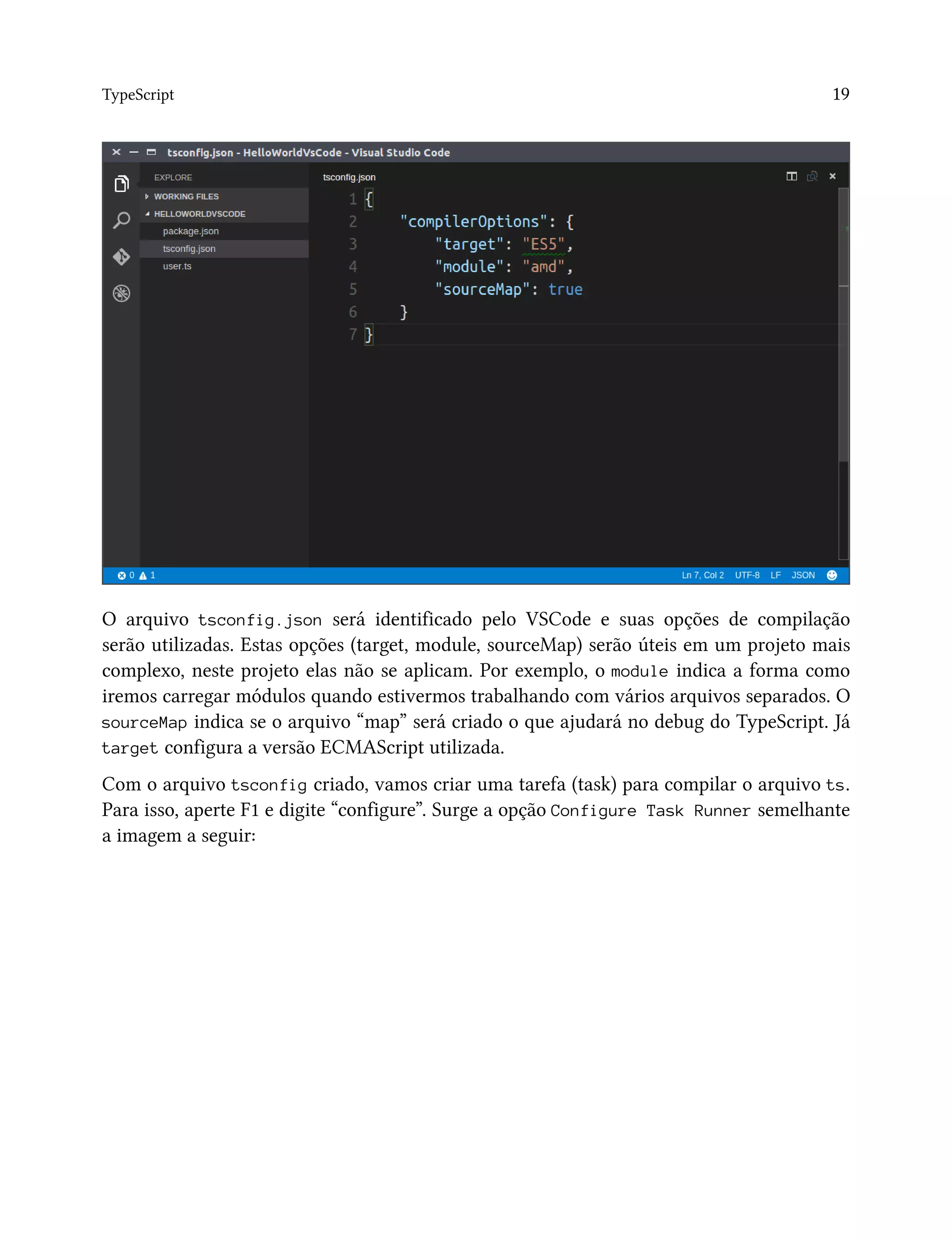 TypeScript 19
O arquivo tsconfig.json será identificado pelo VSCode e suas opções de compilação
serão utilizadas. Estas opções (target, module, sourceMap) serão úteis em um projeto mais
complexo, neste projeto elas não se aplicam. Por exemplo, o module indica a forma como
iremos carregar módulos quando estivermos trabalhando com vários arquivos separados. O
sourceMap indica se o arquivo “map” será criado o que ajudará no debug do TypeScript. Já
target configura a versão ECMAScript utilizada.
Com o arquivo tsconfig criado, vamos criar uma tarefa (task) para compilar o arquivo ts.
Para isso, aperte F1 e digite “configure”. Surge a opção Configure Task Runner semelhante
a imagem a seguir:
 