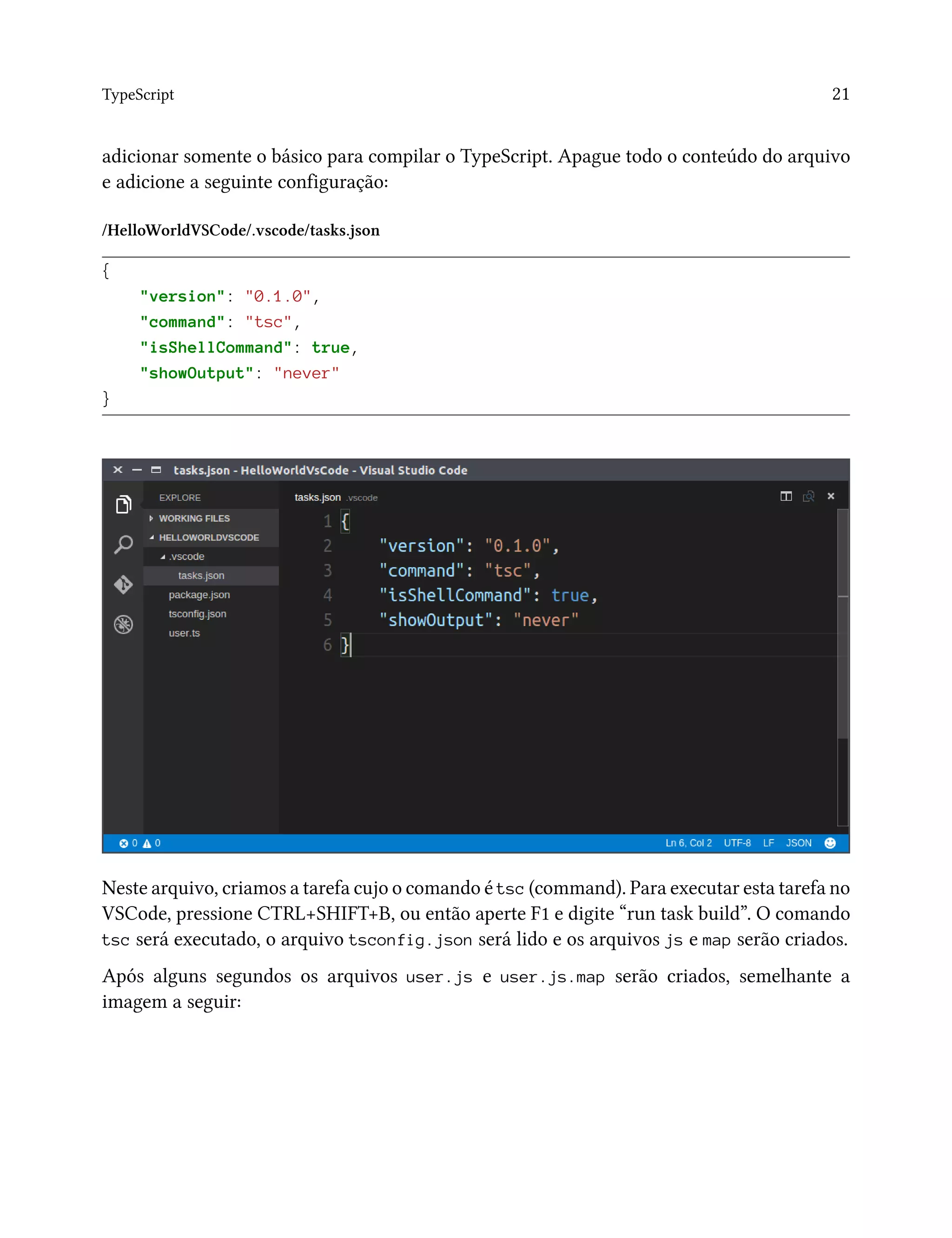 TypeScript 21
adicionar somente o básico para compilar o TypeScript. Apague todo o conteúdo do arquivo
e adicione a seguinte configuração:
/HelloWorldVSCode/.vscode/tasks.json
{
"version": "0.1.0",
"command": "tsc",
"isShellCommand": true,
"showOutput": "never"
}
Neste arquivo, criamos a tarefa cujo o comando é tsc (command). Para executar esta tarefa no
VSCode, pressione CTRL+SHIFT+B, ou então aperte F1 e digite “run task build”. O comando
tsc será executado, o arquivo tsconfig.json será lido e os arquivos js e map serão criados.
Após alguns segundos os arquivos user.js e user.js.map serão criados, semelhante a
imagem a seguir:
 