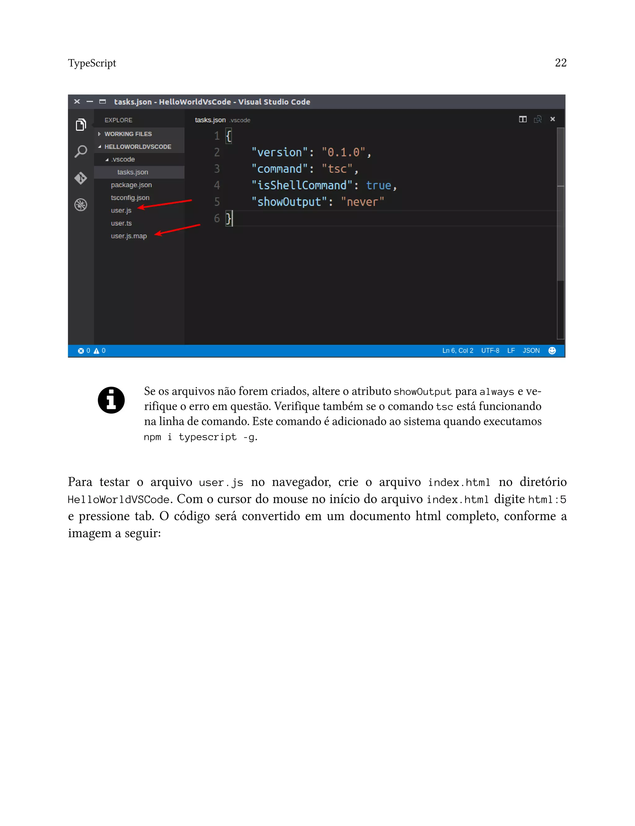 TypeScript 22
Se os arquivos não forem criados, altere o atributo showOutput para always e ve-
rifique o erro em questão. Verifique também se o comando tsc está funcionando
na linha de comando. Este comando é adicionado ao sistema quando executamos
npm i typescript -g.
Para testar o arquivo user.js no navegador, crie o arquivo index.html no diretório
HelloWorldVSCode. Com o cursor do mouse no início do arquivo index.html digite html:5
e pressione tab. O código será convertido em um documento html completo, conforme a
imagem a seguir:
 