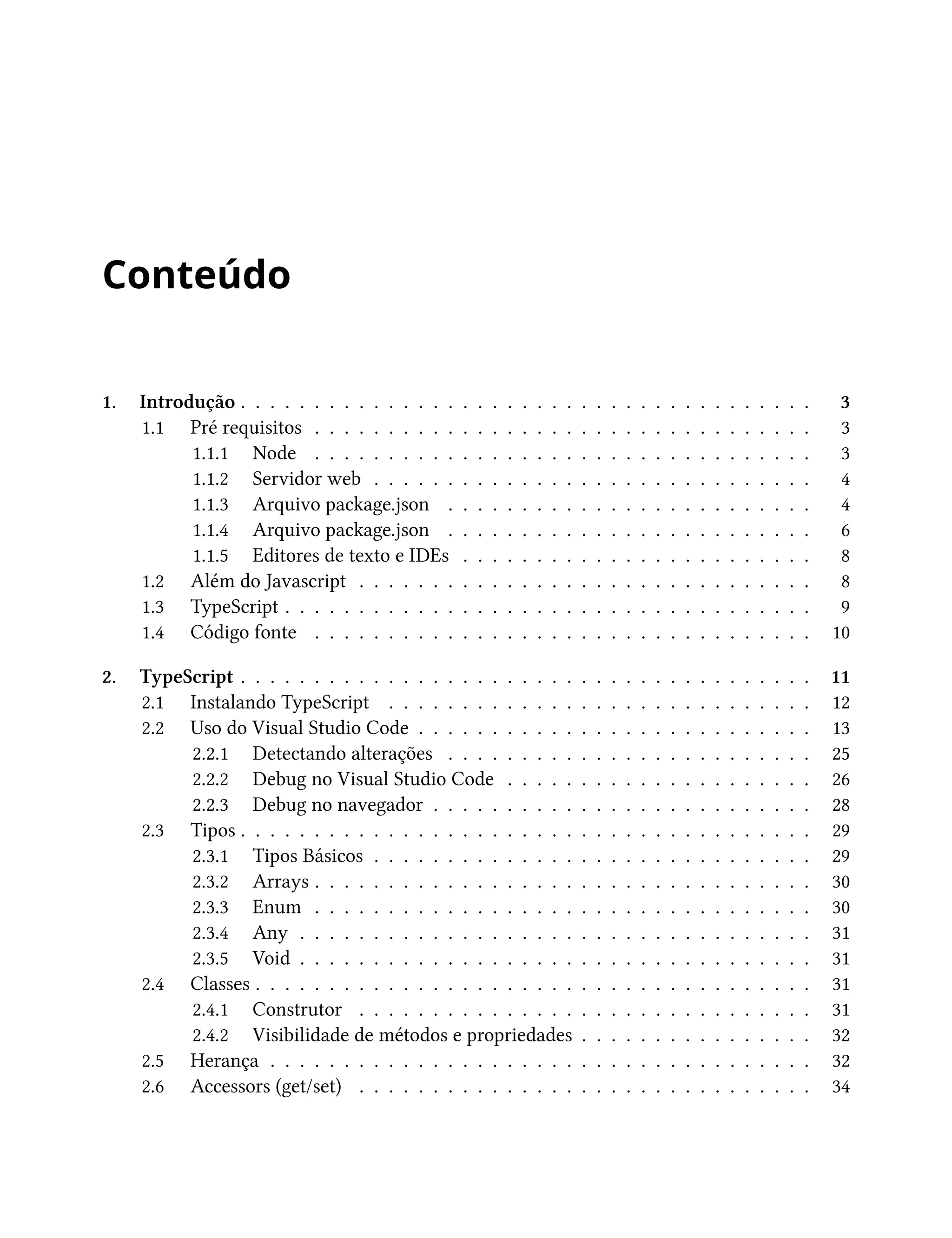 Conteúdo
1. Introdução . . . . . . . . . . . . . . . . . . . . . . . . . . . . . . . . . . . . . . . 3
1.1 Pré requisitos . . . . . . . . . . . . . . . . . . . . . . . . . . . . . . . . . . 3
1.1.1 Node . . . . . . . . . . . . . . . . . . . . . . . . . . . . . . . . . . 3
1.1.2 Servidor web . . . . . . . . . . . . . . . . . . . . . . . . . . . . . . 4
1.1.3 Arquivo package.json . . . . . . . . . . . . . . . . . . . . . . . . . 4
1.1.4 Arquivo package.json . . . . . . . . . . . . . . . . . . . . . . . . . 6
1.1.5 Editores de texto e IDEs . . . . . . . . . . . . . . . . . . . . . . . . 8
1.2 Além do Javascript . . . . . . . . . . . . . . . . . . . . . . . . . . . . . . . 8
1.3 TypeScript . . . . . . . . . . . . . . . . . . . . . . . . . . . . . . . . . . . . 9
1.4 Código fonte . . . . . . . . . . . . . . . . . . . . . . . . . . . . . . . . . . 10
2. TypeScript . . . . . . . . . . . . . . . . . . . . . . . . . . . . . . . . . . . . . . . 11
2.1 Instalando TypeScript . . . . . . . . . . . . . . . . . . . . . . . . . . . . . 12
2.2 Uso do Visual Studio Code . . . . . . . . . . . . . . . . . . . . . . . . . . . 13
2.2.1 Detectando alterações . . . . . . . . . . . . . . . . . . . . . . . . . 25
2.2.2 Debug no Visual Studio Code . . . . . . . . . . . . . . . . . . . . . 26
2.2.3 Debug no navegador . . . . . . . . . . . . . . . . . . . . . . . . . . 28
2.3 Tipos . . . . . . . . . . . . . . . . . . . . . . . . . . . . . . . . . . . . . . . 29
2.3.1 Tipos Básicos . . . . . . . . . . . . . . . . . . . . . . . . . . . . . . 29
2.3.2 Arrays . . . . . . . . . . . . . . . . . . . . . . . . . . . . . . . . . . 30
2.3.3 Enum . . . . . . . . . . . . . . . . . . . . . . . . . . . . . . . . . . 30
2.3.4 Any . . . . . . . . . . . . . . . . . . . . . . . . . . . . . . . . . . . 31
2.3.5 Void . . . . . . . . . . . . . . . . . . . . . . . . . . . . . . . . . . . 31
2.4 Classes . . . . . . . . . . . . . . . . . . . . . . . . . . . . . . . . . . . . . . 31
2.4.1 Construtor . . . . . . . . . . . . . . . . . . . . . . . . . . . . . . . 31
2.4.2 Visibilidade de métodos e propriedades . . . . . . . . . . . . . . . . 32
2.5 Herança . . . . . . . . . . . . . . . . . . . . . . . . . . . . . . . . . . . . . 32
2.6 Accessors (get/set) . . . . . . . . . . . . . . . . . . . . . . . . . . . . . . . 34
 