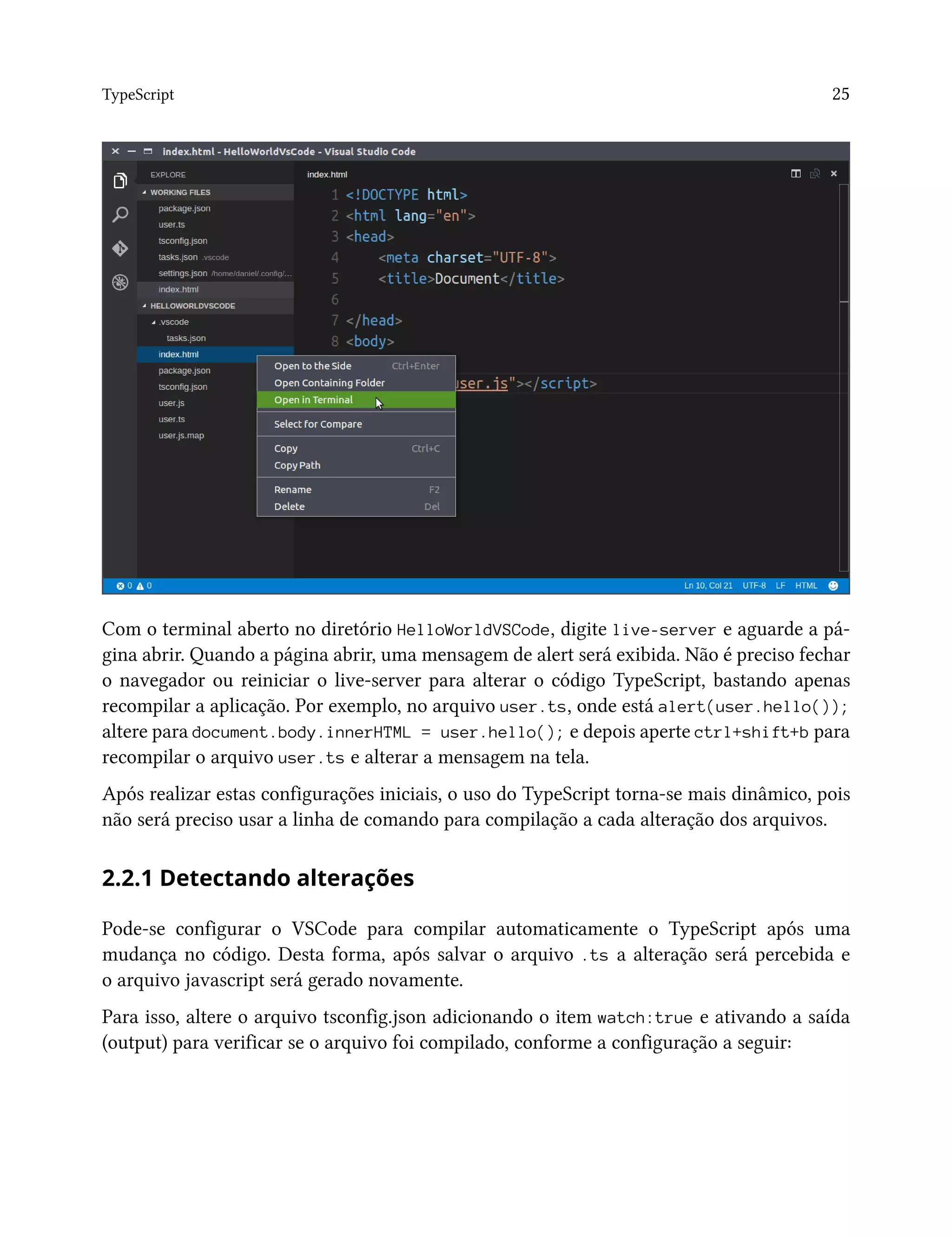 TypeScript 25
Com o terminal aberto no diretório HelloWorldVSCode, digite live-server e aguarde a pá-
gina abrir. Quando a página abrir, uma mensagem de alert será exibida. Não é preciso fechar
o navegador ou reiniciar o live-server para alterar o código TypeScript, bastando apenas
recompilar a aplicação. Por exemplo, no arquivo user.ts, onde está alert(user.hello());
altere para document.body.innerHTML = user.hello(); e depois aperte ctrl+shift+b para
recompilar o arquivo user.ts e alterar a mensagem na tela.
Após realizar estas configurações iniciais, o uso do TypeScript torna-se mais dinâmico, pois
não será preciso usar a linha de comando para compilação a cada alteração dos arquivos.
2.2.1 Detectando alterações
Pode-se configurar o VSCode para compilar automaticamente o TypeScript após uma
mudança no código. Desta forma, após salvar o arquivo .ts a alteração será percebida e
o arquivo javascript será gerado novamente.
Para isso, altere o arquivo tsconfig.json adicionando o item watch:true e ativando a saída
(output) para verificar se o arquivo foi compilado, conforme a configuração a seguir:
 