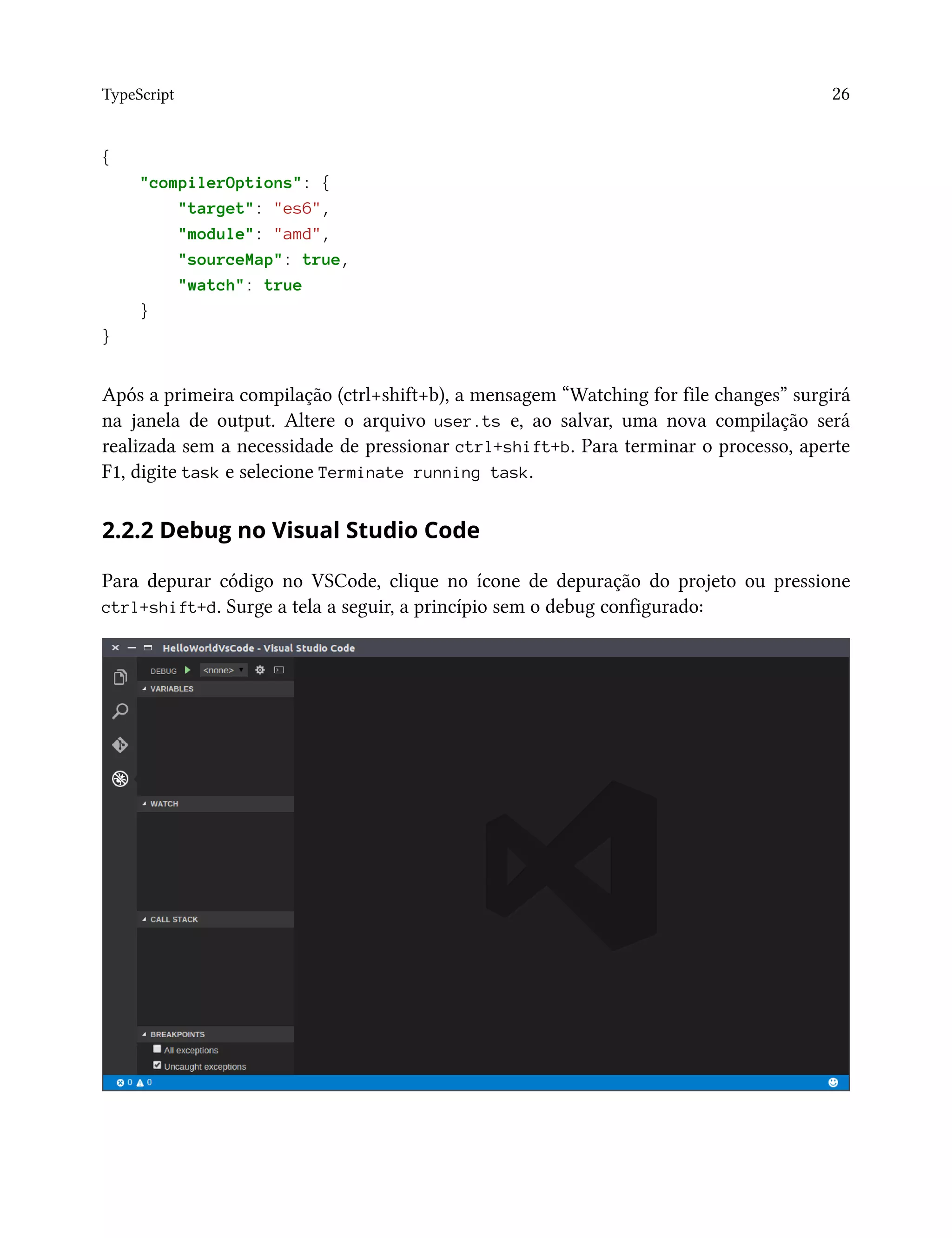 TypeScript 26
{
"compilerOptions": {
"target": "es6",
"module": "amd",
"sourceMap": true,
"watch": true
}
}
Após a primeira compilação (ctrl+shift+b), a mensagem “Watching for file changes” surgirá
na janela de output. Altere o arquivo user.ts e, ao salvar, uma nova compilação será
realizada sem a necessidade de pressionar ctrl+shift+b. Para terminar o processo, aperte
F1, digite task e selecione Terminate running task.
2.2.2 Debug no Visual Studio Code
Para depurar código no VSCode, clique no ícone de depuração do projeto ou pressione
ctrl+shift+d. Surge a tela a seguir, a princípio sem o debug configurado:
 