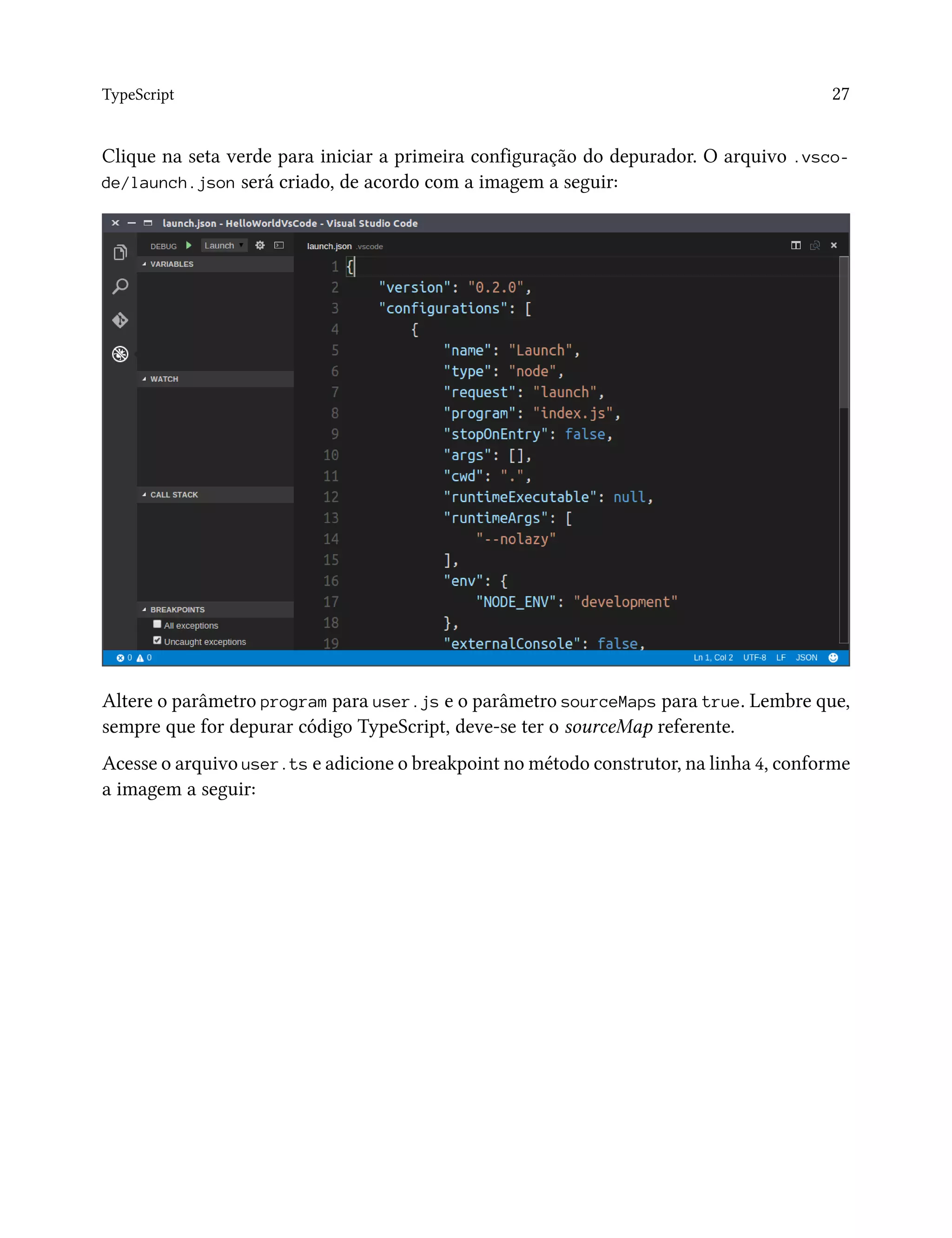 TypeScript 27
Clique na seta verde para iniciar a primeira configuração do depurador. O arquivo .vsco-
de/launch.json será criado, de acordo com a imagem a seguir:
Altere o parâmetro program para user.js e o parâmetro sourceMaps para true. Lembre que,
sempre que for depurar código TypeScript, deve-se ter o sourceMap referente.
Acesse o arquivo user.ts e adicione o breakpoint no método construtor, na linha 4, conforme
a imagem a seguir:
 