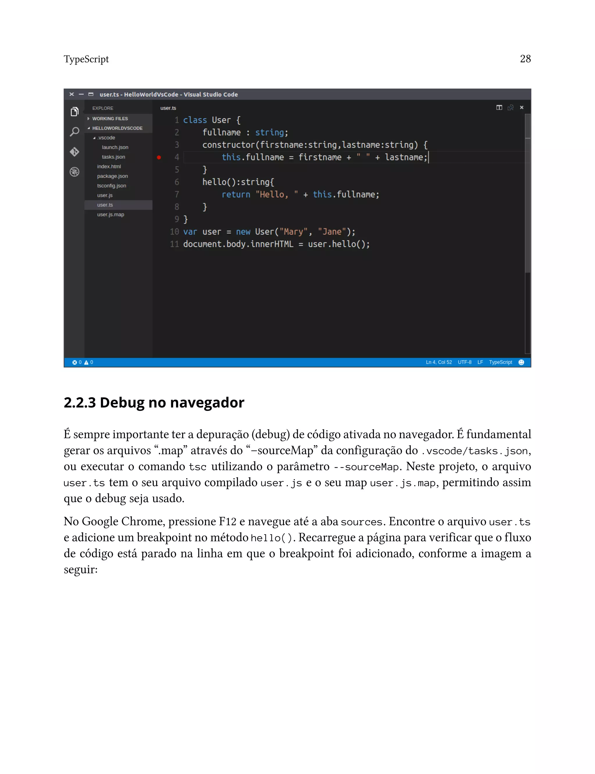 TypeScript 28
2.2.3 Debug no navegador
É sempre importante ter a depuração (debug) de código ativada no navegador. É fundamental
gerar os arquivos “.map” através do “–sourceMap” da configuração do .vscode/tasks.json,
ou executar o comando tsc utilizando o parâmetro --sourceMap. Neste projeto, o arquivo
user.ts tem o seu arquivo compilado user.js e o seu map user.js.map, permitindo assim
que o debug seja usado.
No Google Chrome, pressione F12 e navegue até a aba sources. Encontre o arquivo user.ts
e adicione um breakpoint no método hello(). Recarregue a página para verificar que o fluxo
de código está parado na linha em que o breakpoint foi adicionado, conforme a imagem a
seguir:
 