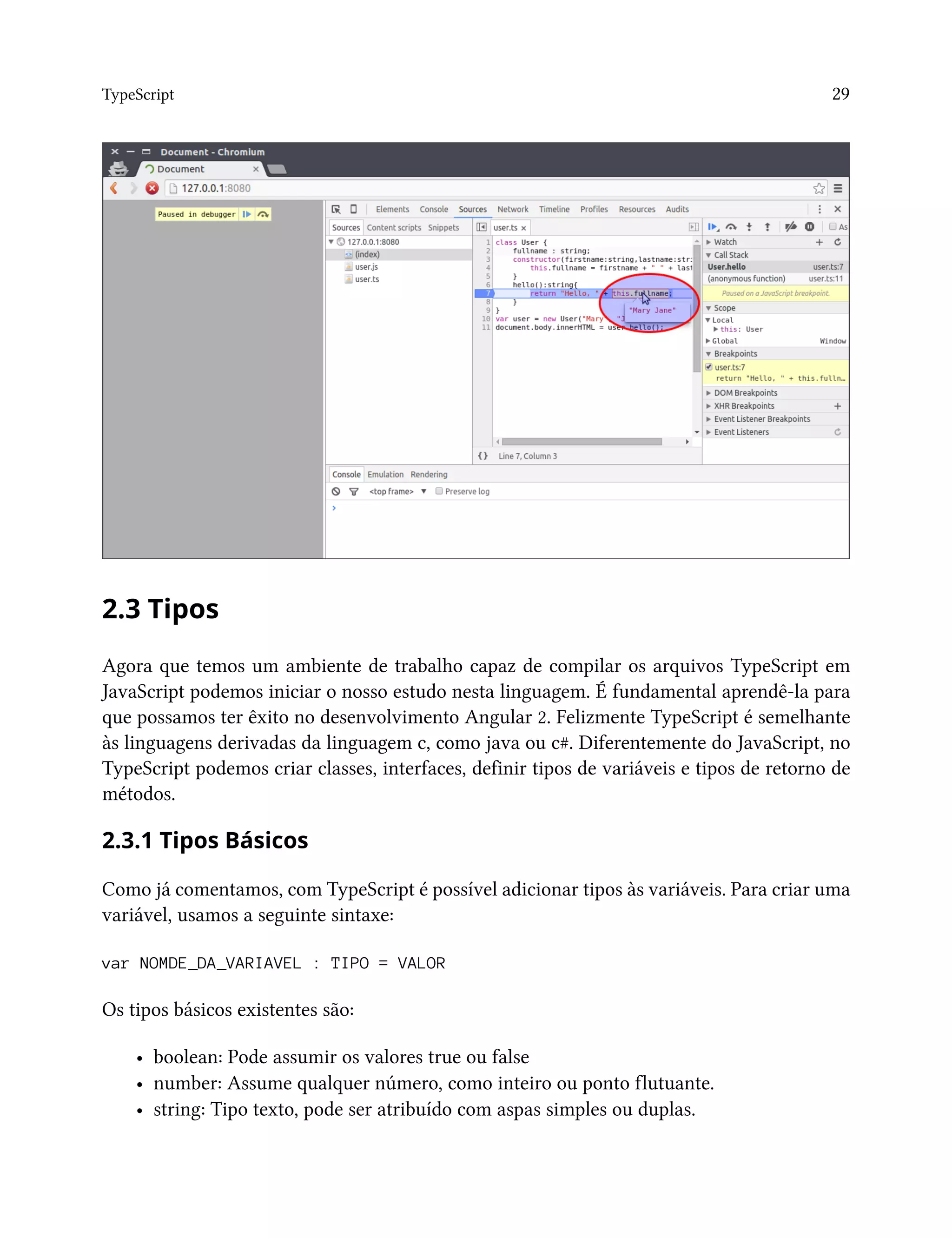 TypeScript 29
2.3 Tipos
Agora que temos um ambiente de trabalho capaz de compilar os arquivos TypeScript em
JavaScript podemos iniciar o nosso estudo nesta linguagem. É fundamental aprendê-la para
que possamos ter êxito no desenvolvimento Angular 2. Felizmente TypeScript é semelhante
às linguagens derivadas da linguagem c, como java ou c#. Diferentemente do JavaScript, no
TypeScript podemos criar classes, interfaces, definir tipos de variáveis e tipos de retorno de
métodos.
2.3.1 Tipos Básicos
Como já comentamos, com TypeScript é possível adicionar tipos às variáveis. Para criar uma
variável, usamos a seguinte sintaxe:
var NOMDE_DA_VARIAVEL : TIPO = VALOR
Os tipos básicos existentes são:
• boolean: Pode assumir os valores true ou false
• number: Assume qualquer número, como inteiro ou ponto flutuante.
• string: Tipo texto, pode ser atribuído com aspas simples ou duplas.
 