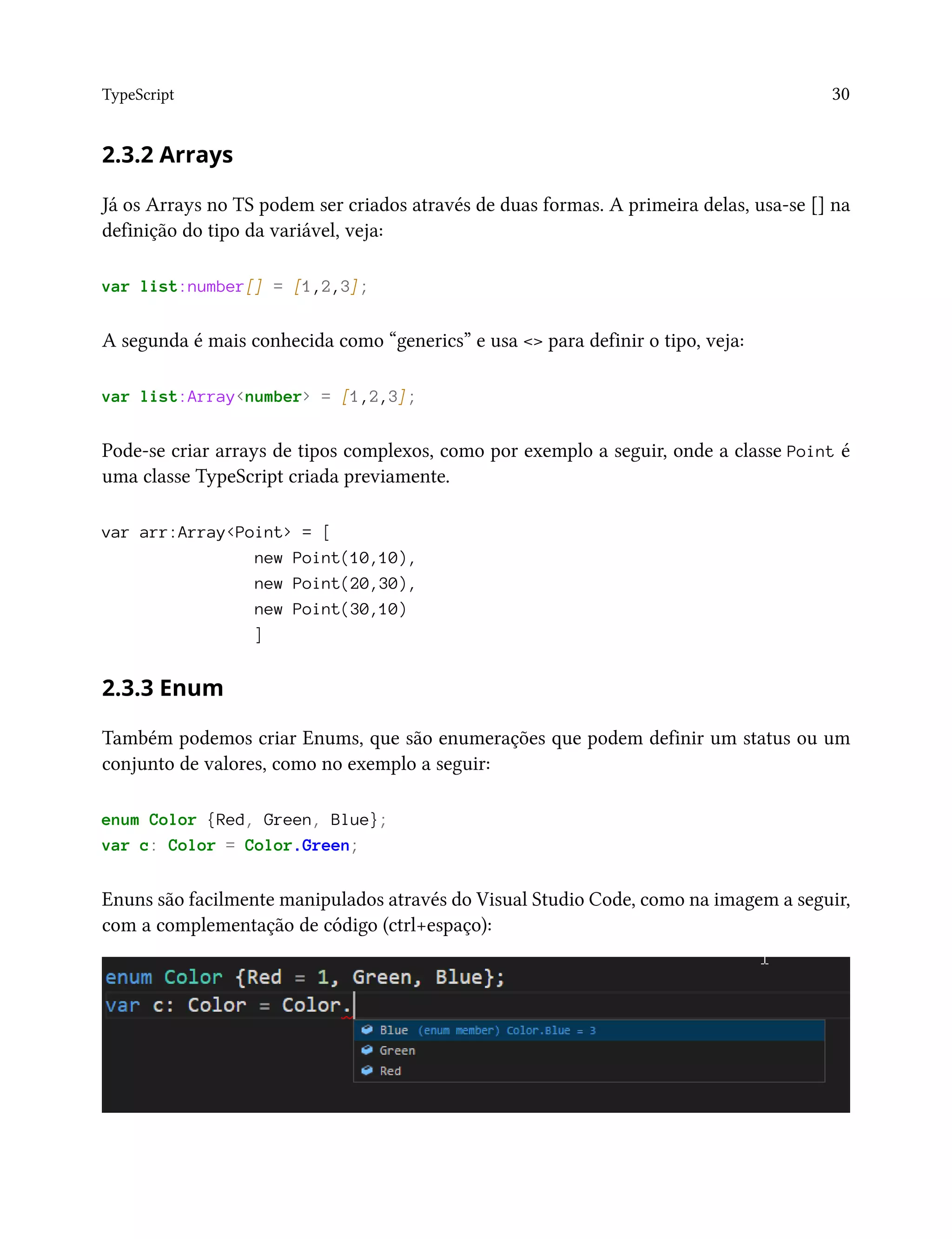 TypeScript 30
2.3.2 Arrays
Já os Arrays no TS podem ser criados através de duas formas. A primeira delas, usa-se [] na
definição do tipo da variável, veja:
var list:number[] = [1,2,3];
A segunda é mais conhecida como “generics” e usa <> para definir o tipo, veja:
var list:Array<number> = [1,2,3];
Pode-se criar arrays de tipos complexos, como por exemplo a seguir, onde a classe Point é
uma classe TypeScript criada previamente.
var arr:Array<Point> = [
new Point(10,10),
new Point(20,30),
new Point(30,10)
]
2.3.3 Enum
Também podemos criar Enums, que são enumerações que podem definir um status ou um
conjunto de valores, como no exemplo a seguir:
enum Color {Red, Green, Blue};
var c: Color = Color.Green;
Enuns são facilmente manipulados através do Visual Studio Code, como na imagem a seguir,
com a complementação de código (ctrl+espaço):
 