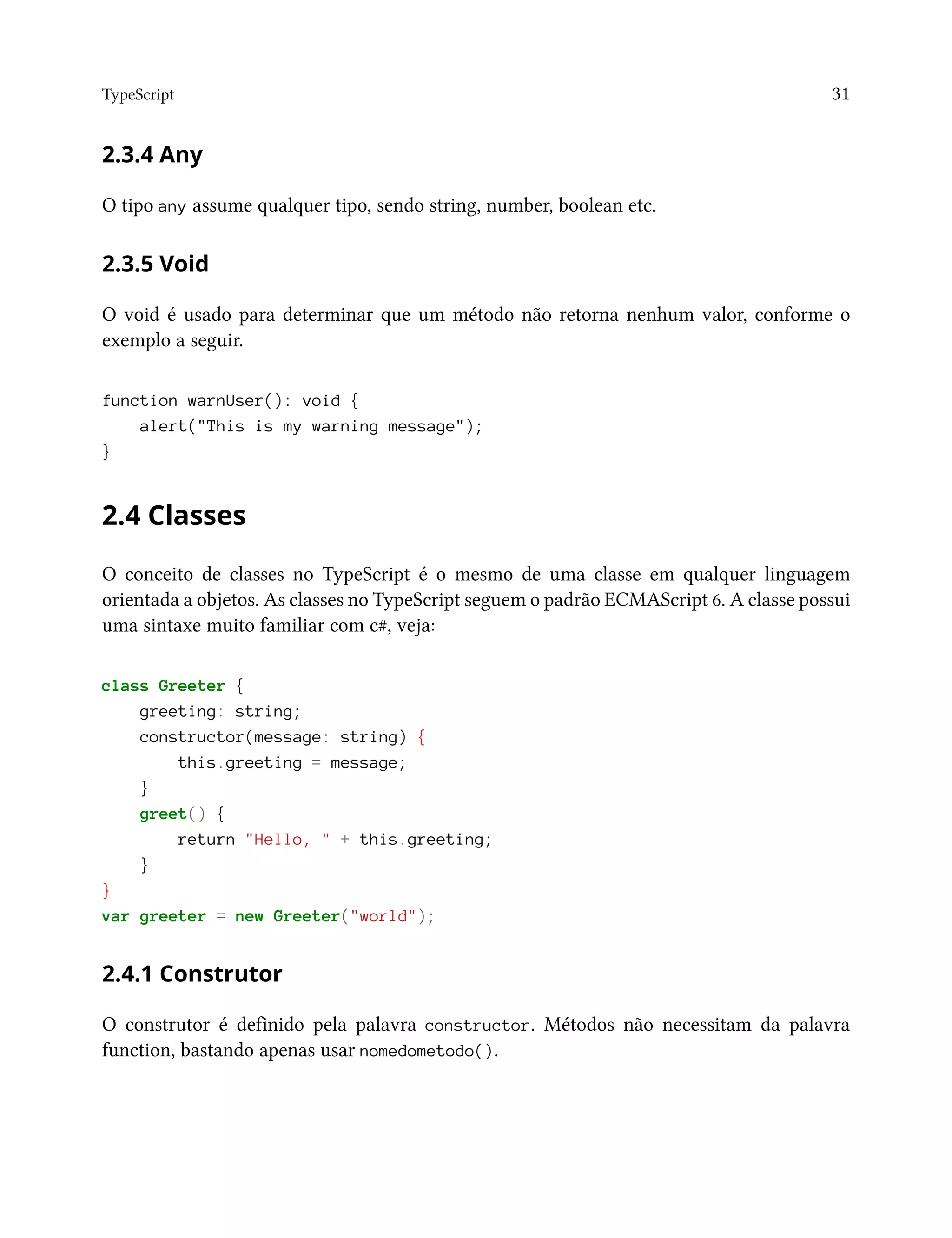 TypeScript 31
2.3.4 Any
O tipo any assume qualquer tipo, sendo string, number, boolean etc.
2.3.5 Void
O void é usado para determinar que um método não retorna nenhum valor, conforme o
exemplo a seguir.
function warnUser(): void {
alert("This is my warning message");
}
2.4 Classes
O conceito de classes no TypeScript é o mesmo de uma classe em qualquer linguagem
orientada a objetos. As classes no TypeScript seguem o padrão ECMAScript 6. A classe possui
uma sintaxe muito familiar com c#, veja:
class Greeter {
greeting: string;
constructor(message: string) {
this.greeting = message;
}
greet() {
return "Hello, " + this.greeting;
}
}
var greeter = new Greeter("world");
2.4.1 Construtor
O construtor é definido pela palavra constructor. Métodos não necessitam da palavra
function, bastando apenas usar nomedometodo().
 