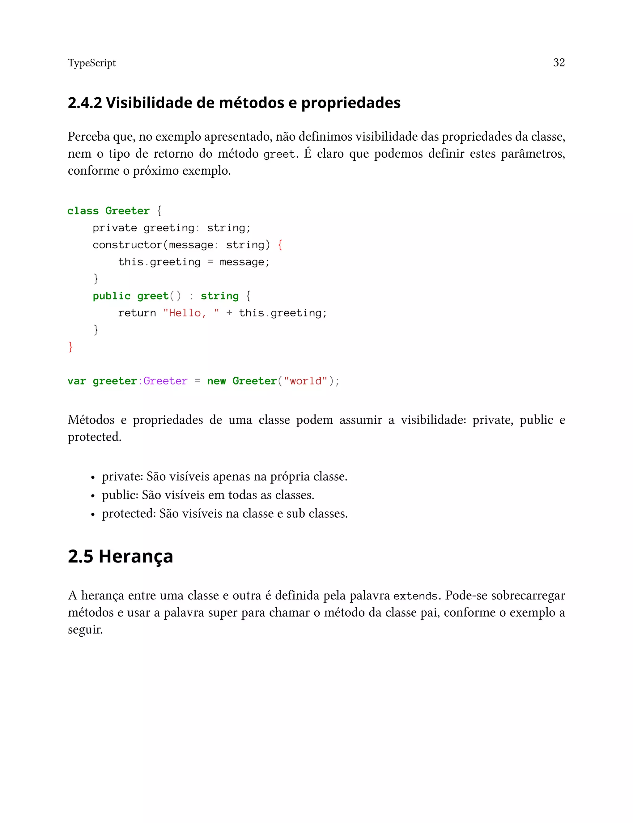 TypeScript 32
2.4.2 Visibilidade de métodos e propriedades
Perceba que, no exemplo apresentado, não definimos visibilidade das propriedades da classe,
nem o tipo de retorno do método greet. É claro que podemos definir estes parâmetros,
conforme o próximo exemplo.
class Greeter {
private greeting: string;
constructor(message: string) {
this.greeting = message;
}
public greet() : string {
return "Hello, " + this.greeting;
}
}
var greeter:Greeter = new Greeter("world");
Métodos e propriedades de uma classe podem assumir a visibilidade: private, public e
protected.
• private: São visíveis apenas na própria classe.
• public: São visíveis em todas as classes.
• protected: São visíveis na classe e sub classes.
2.5 Herança
A herança entre uma classe e outra é definida pela palavra extends. Pode-se sobrecarregar
métodos e usar a palavra super para chamar o método da classe pai, conforme o exemplo a
seguir.
 