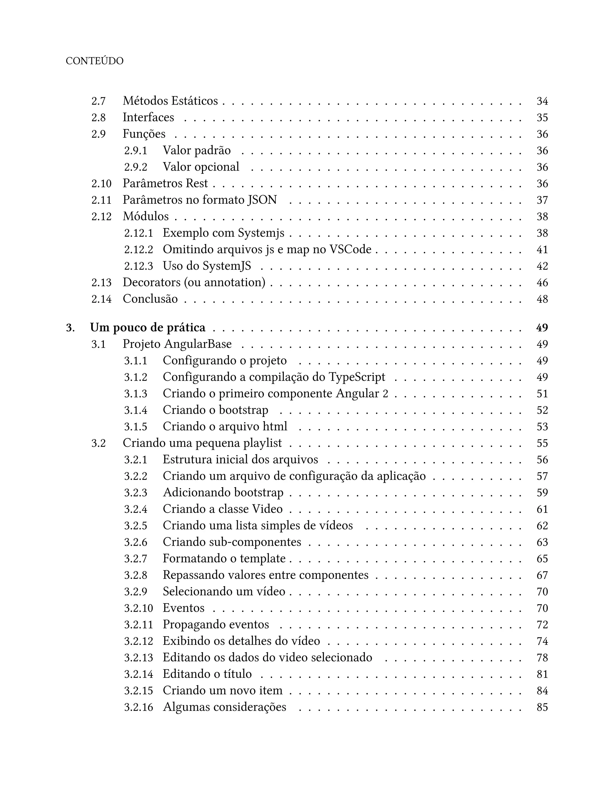 CONTEÚDO
2.7 Métodos Estáticos . . . . . . . . . . . . . . . . . . . . . . . . . . . . . . . . 34
2.8 Interfaces . . . . . . . . . . . . . . . . . . . . . . . . . . . . . . . . . . . . 35
2.9 Funções . . . . . . . . . . . . . . . . . . . . . . . . . . . . . . . . . . . . . 36
2.9.1 Valor padrão . . . . . . . . . . . . . . . . . . . . . . . . . . . . . . 36
2.9.2 Valor opcional . . . . . . . . . . . . . . . . . . . . . . . . . . . . . 36
2.10 Parâmetros Rest . . . . . . . . . . . . . . . . . . . . . . . . . . . . . . . . . 36
2.11 Parâmetros no formato JSON . . . . . . . . . . . . . . . . . . . . . . . . . 37
2.12 Módulos . . . . . . . . . . . . . . . . . . . . . . . . . . . . . . . . . . . . . 38
2.12.1 Exemplo com Systemjs . . . . . . . . . . . . . . . . . . . . . . . . . 38
2.12.2 Omitindo arquivos js e map no VSCode . . . . . . . . . . . . . . . . 41
2.12.3 Uso do SystemJS . . . . . . . . . . . . . . . . . . . . . . . . . . . . 42
2.13 Decorators (ou annotation) . . . . . . . . . . . . . . . . . . . . . . . . . . . 46
2.14 Conclusão . . . . . . . . . . . . . . . . . . . . . . . . . . . . . . . . . . . . 48
3. Um pouco de prática . . . . . . . . . . . . . . . . . . . . . . . . . . . . . . . . . 49
3.1 Projeto AngularBase . . . . . . . . . . . . . . . . . . . . . . . . . . . . . . 49
3.1.1 Configurando o projeto . . . . . . . . . . . . . . . . . . . . . . . . 49
3.1.2 Configurando a compilação do TypeScript . . . . . . . . . . . . . . 49
3.1.3 Criando o primeiro componente Angular 2 . . . . . . . . . . . . . . 51
3.1.4 Criando o bootstrap . . . . . . . . . . . . . . . . . . . . . . . . . . 52
3.1.5 Criando o arquivo html . . . . . . . . . . . . . . . . . . . . . . . . 53
3.2 Criando uma pequena playlist . . . . . . . . . . . . . . . . . . . . . . . . . 55
3.2.1 Estrutura inicial dos arquivos . . . . . . . . . . . . . . . . . . . . . 56
3.2.2 Criando um arquivo de configuração da aplicação . . . . . . . . . . 57
3.2.3 Adicionando bootstrap . . . . . . . . . . . . . . . . . . . . . . . . . 59
3.2.4 Criando a classe Video . . . . . . . . . . . . . . . . . . . . . . . . . 61
3.2.5 Criando uma lista simples de vídeos . . . . . . . . . . . . . . . . . 62
3.2.6 Criando sub-componentes . . . . . . . . . . . . . . . . . . . . . . . 63
3.2.7 Formatando o template . . . . . . . . . . . . . . . . . . . . . . . . . 65
3.2.8 Repassando valores entre componentes . . . . . . . . . . . . . . . . 67
3.2.9 Selecionando um vídeo . . . . . . . . . . . . . . . . . . . . . . . . . 70
3.2.10 Eventos . . . . . . . . . . . . . . . . . . . . . . . . . . . . . . . . . 70
3.2.11 Propagando eventos . . . . . . . . . . . . . . . . . . . . . . . . . . 72
3.2.12 Exibindo os detalhes do vídeo . . . . . . . . . . . . . . . . . . . . . 74
3.2.13 Editando os dados do video selecionado . . . . . . . . . . . . . . . 78
3.2.14 Editando o título . . . . . . . . . . . . . . . . . . . . . . . . . . . . 81
3.2.15 Criando um novo item . . . . . . . . . . . . . . . . . . . . . . . . . 84
3.2.16 Algumas considerações . . . . . . . . . . . . . . . . . . . . . . . . 85
 