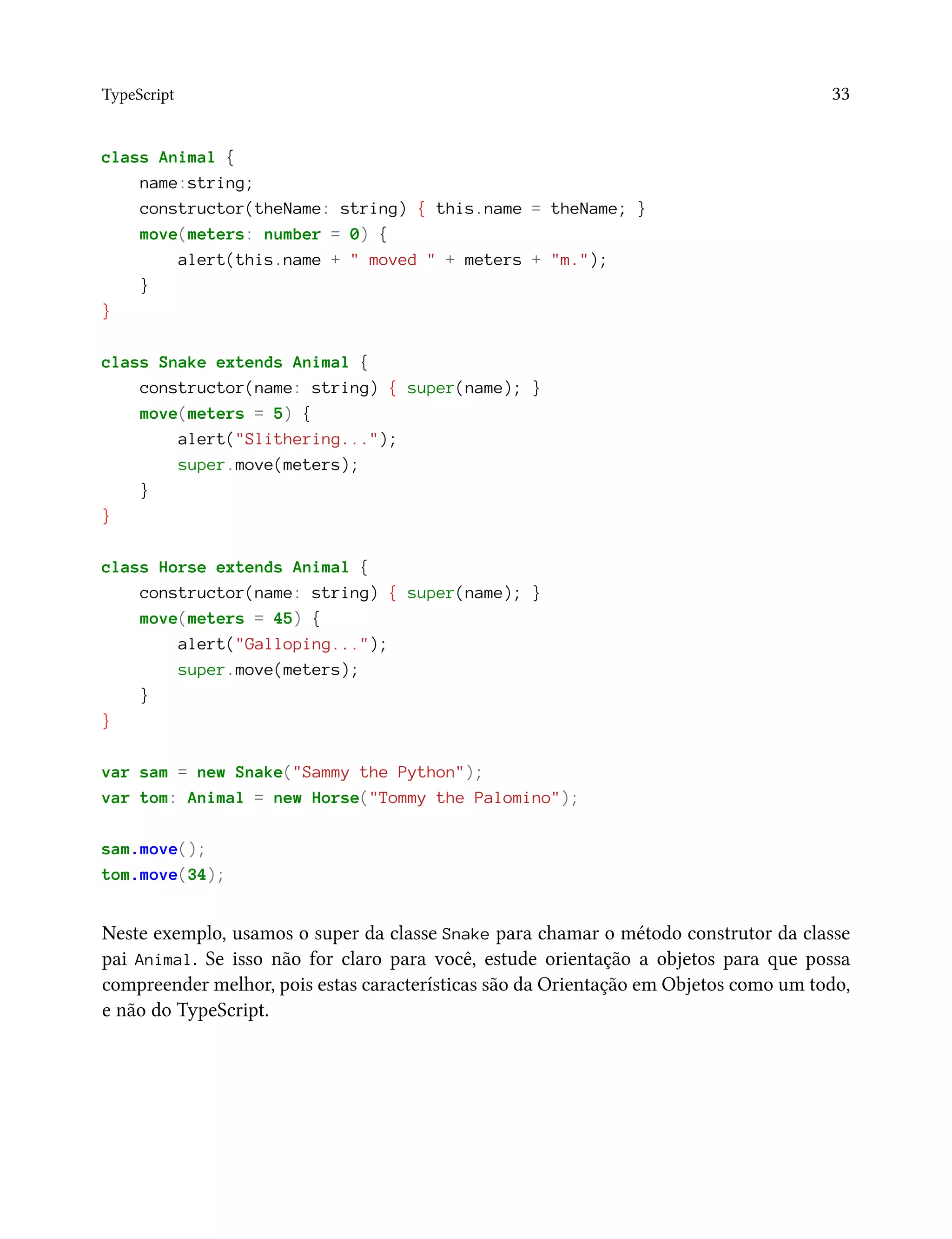 TypeScript 33
class Animal {
name:string;
constructor(theName: string) { this.name = theName; }
move(meters: number = 0) {
alert(this.name + " moved " + meters + "m.");
}
}
class Snake extends Animal {
constructor(name: string) { super(name); }
move(meters = 5) {
alert("Slithering...");
super.move(meters);
}
}
class Horse extends Animal {
constructor(name: string) { super(name); }
move(meters = 45) {
alert("Galloping...");
super.move(meters);
}
}
var sam = new Snake("Sammy the Python");
var tom: Animal = new Horse("Tommy the Palomino");
sam.move();
tom.move(34);
Neste exemplo, usamos o super da classe Snake para chamar o método construtor da classe
pai Animal. Se isso não for claro para você, estude orientação a objetos para que possa
compreender melhor, pois estas características são da Orientação em Objetos como um todo,
e não do TypeScript.
 
