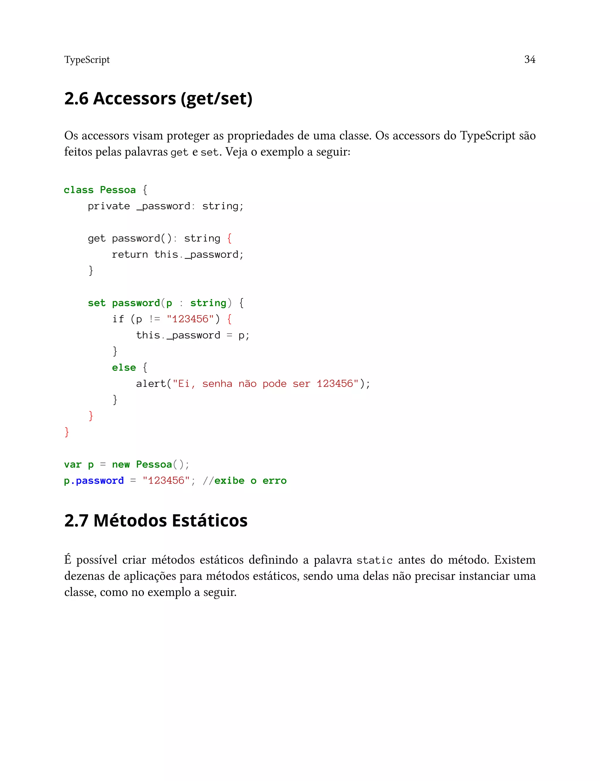TypeScript 34
2.6 Accessors (get/set)
Os accessors visam proteger as propriedades de uma classe. Os accessors do TypeScript são
feitos pelas palavras get e set. Veja o exemplo a seguir:
class Pessoa {
private _password: string;
get password(): string {
return this._password;
}
set password(p : string) {
if (p != "123456") {
this._password = p;
}
else {
alert("Ei, senha não pode ser 123456");
}
}
}
var p = new Pessoa();
p.password = "123456"; //exibe o erro
2.7 Métodos Estáticos
É possível criar métodos estáticos definindo a palavra static antes do método. Existem
dezenas de aplicações para métodos estáticos, sendo uma delas não precisar instanciar uma
classe, como no exemplo a seguir.
 
