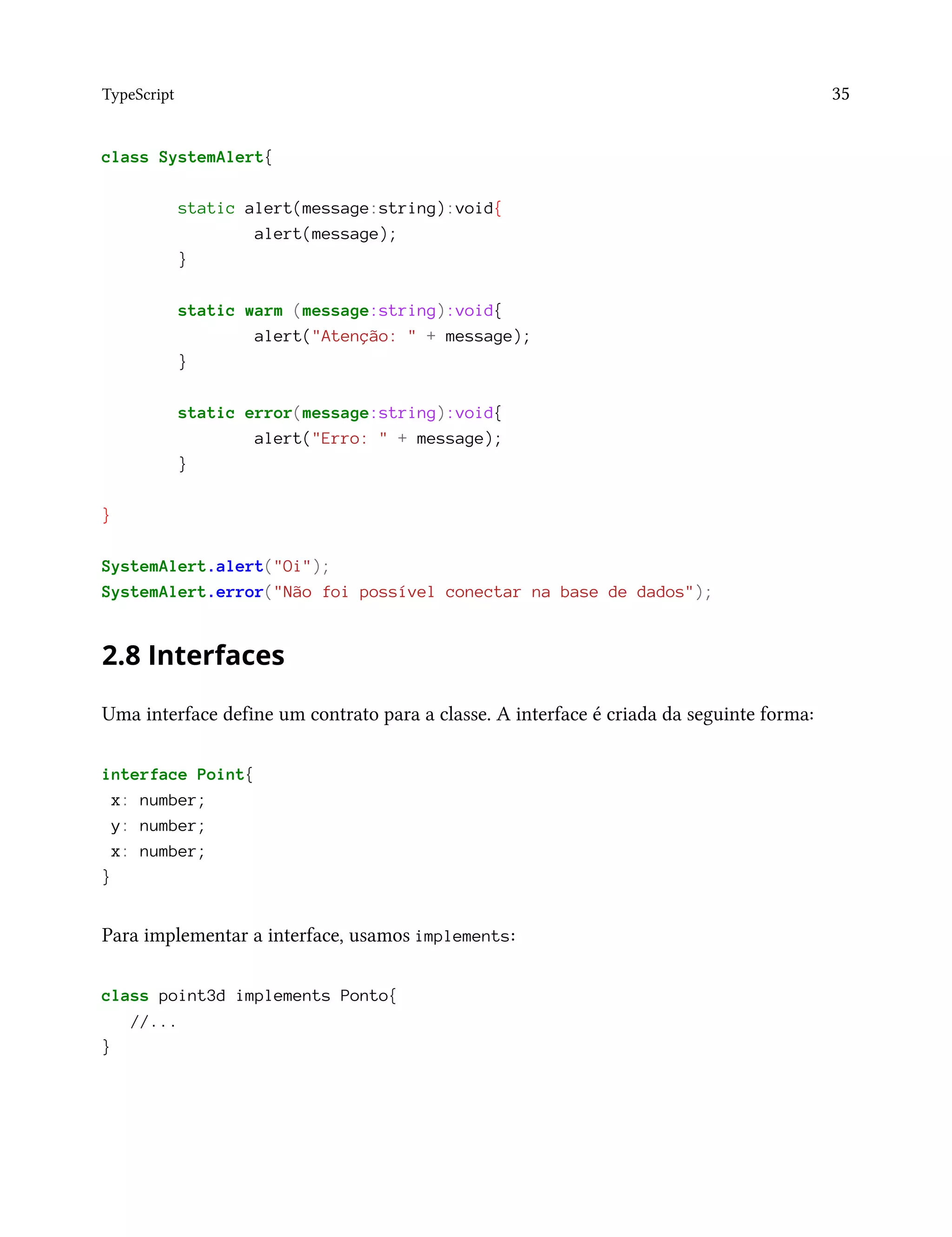 TypeScript 35
class SystemAlert{
static alert(message:string):void{
alert(message);
}
static warm (message:string):void{
alert("Atenção: " + message);
}
static error(message:string):void{
alert("Erro: " + message);
}
}
SystemAlert.alert("Oi");
SystemAlert.error("Não foi possível conectar na base de dados");
2.8 Interfaces
Uma interface define um contrato para a classe. A interface é criada da seguinte forma:
interface Point{
x: number;
y: number;
x: number;
}
Para implementar a interface, usamos implements:
class point3d implements Ponto{
//...
}
 