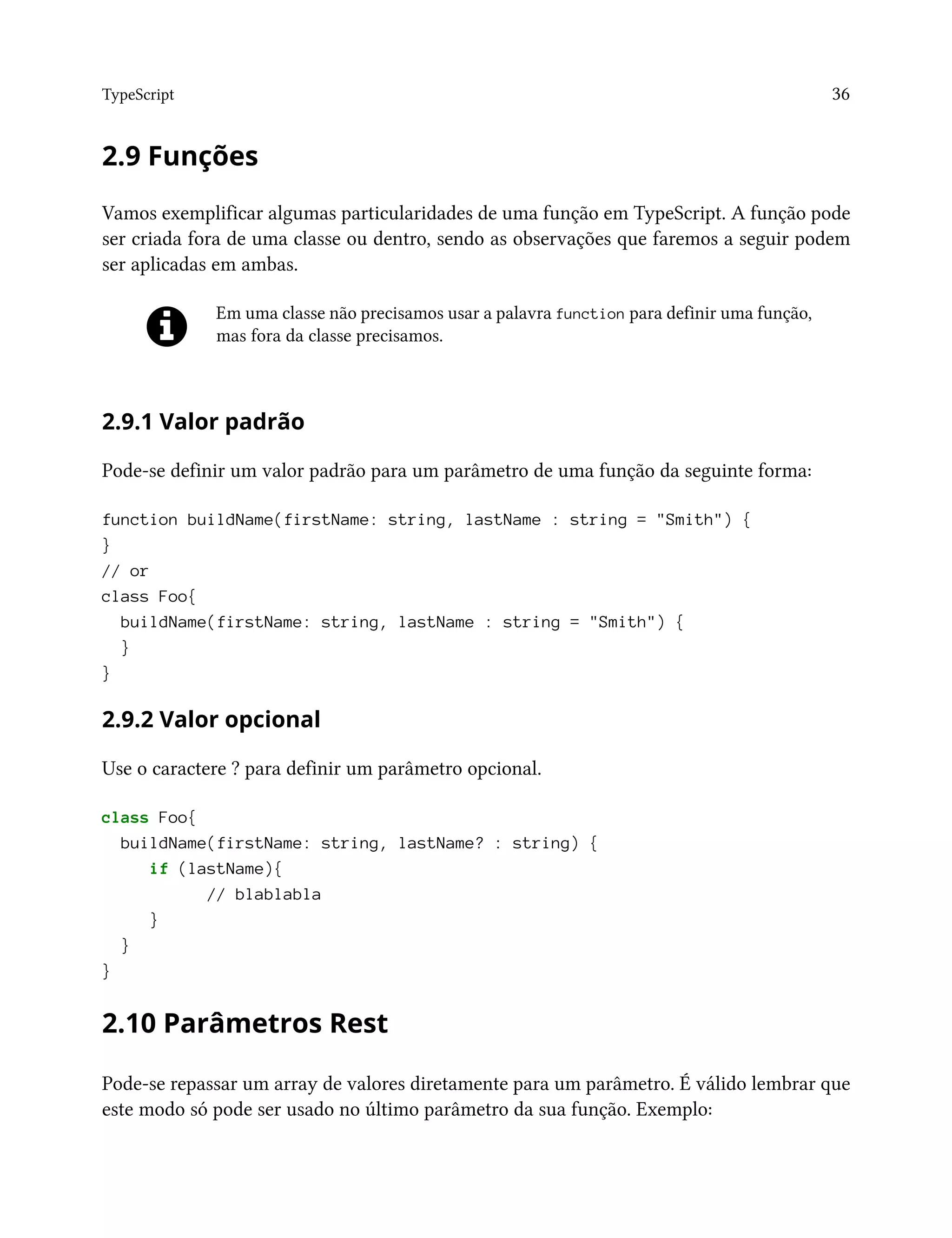 TypeScript 36
2.9 Funções
Vamos exemplificar algumas particularidades de uma função em TypeScript. A função pode
ser criada fora de uma classe ou dentro, sendo as observações que faremos a seguir podem
ser aplicadas em ambas.
Em uma classe não precisamos usar a palavra function para definir uma função,
mas fora da classe precisamos.
2.9.1 Valor padrão
Pode-se definir um valor padrão para um parâmetro de uma função da seguinte forma:
function buildName(firstName: string, lastName : string = "Smith") {
}
// or
class Foo{
buildName(firstName: string, lastName : string = "Smith") {
}
}
2.9.2 Valor opcional
Use o caractere ? para definir um parâmetro opcional.
class Foo{
buildName(firstName: string, lastName? : string) {
if (lastName){
// blablabla
}
}
}
2.10 Parâmetros Rest
Pode-se repassar um array de valores diretamente para um parâmetro. É válido lembrar que
este modo só pode ser usado no último parâmetro da sua função. Exemplo:
 