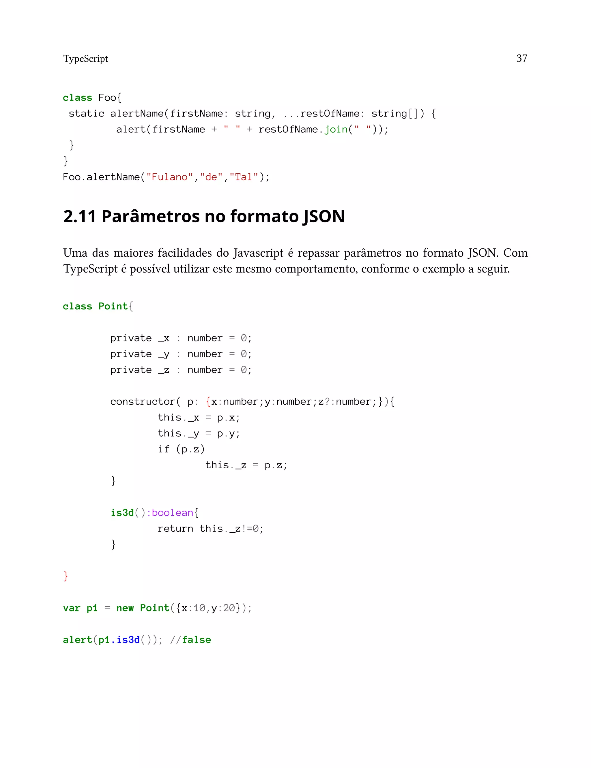 TypeScript 37
class Foo{
static alertName(firstName: string, ...restOfName: string[]) {
alert(firstName + " " + restOfName.join(" "));
}
}
Foo.alertName("Fulano","de","Tal");
2.11 Parâmetros no formato JSON
Uma das maiores facilidades do Javascript é repassar parâmetros no formato JSON. Com
TypeScript é possível utilizar este mesmo comportamento, conforme o exemplo a seguir.
class Point{
private _x : number = 0;
private _y : number = 0;
private _z : number = 0;
constructor( p: {x:number;y:number;z?:number;}){
this._x = p.x;
this._y = p.y;
if (p.z)
this._z = p.z;
}
is3d():boolean{
return this._z!=0;
}
}
var p1 = new Point({x:10,y:20});
alert(p1.is3d()); //false
 