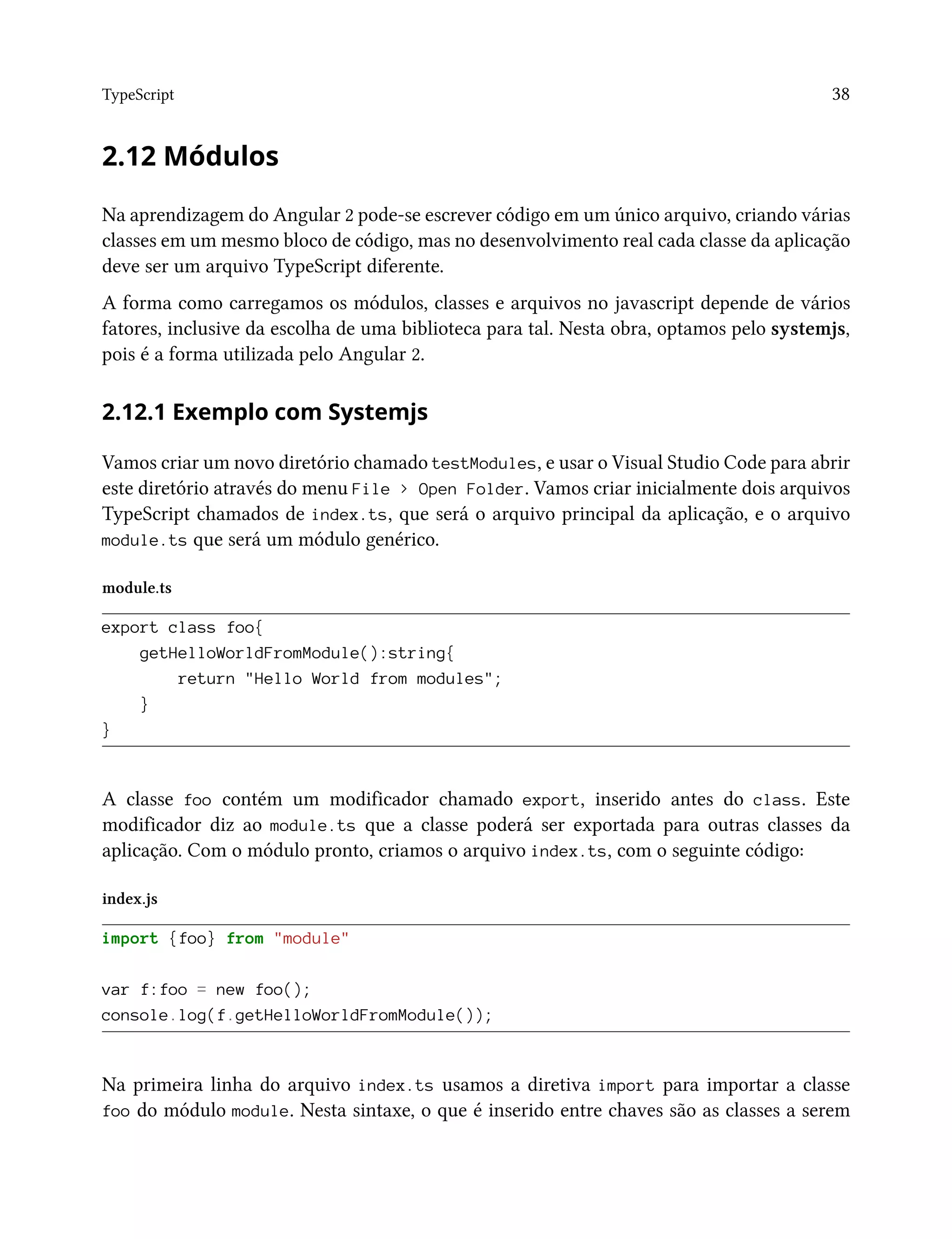 TypeScript 38
2.12 Módulos
Na aprendizagem do Angular 2 pode-se escrever código em um único arquivo, criando várias
classes em um mesmo bloco de código, mas no desenvolvimento real cada classe da aplicação
deve ser um arquivo TypeScript diferente.
A forma como carregamos os módulos, classes e arquivos no javascript depende de vários
fatores, inclusive da escolha de uma biblioteca para tal. Nesta obra, optamos pelo systemjs,
pois é a forma utilizada pelo Angular 2.
2.12.1 Exemplo com Systemjs
Vamos criar um novo diretório chamado testModules, e usar o Visual Studio Code para abrir
este diretório através do menu File > Open Folder. Vamos criar inicialmente dois arquivos
TypeScript chamados de index.ts, que será o arquivo principal da aplicação, e o arquivo
module.ts que será um módulo genérico.
module.ts
export class foo{
getHelloWorldFromModule():string{
return "Hello World from modules";
}
}
A classe foo contém um modificador chamado export, inserido antes do class. Este
modificador diz ao module.ts que a classe poderá ser exportada para outras classes da
aplicação. Com o módulo pronto, criamos o arquivo index.ts, com o seguinte código:
index.js
import {foo} from "module"
var f:foo = new foo();
console.log(f.getHelloWorldFromModule());
Na primeira linha do arquivo index.ts usamos a diretiva import para importar a classe
foo do módulo module. Nesta sintaxe, o que é inserido entre chaves são as classes a serem
 