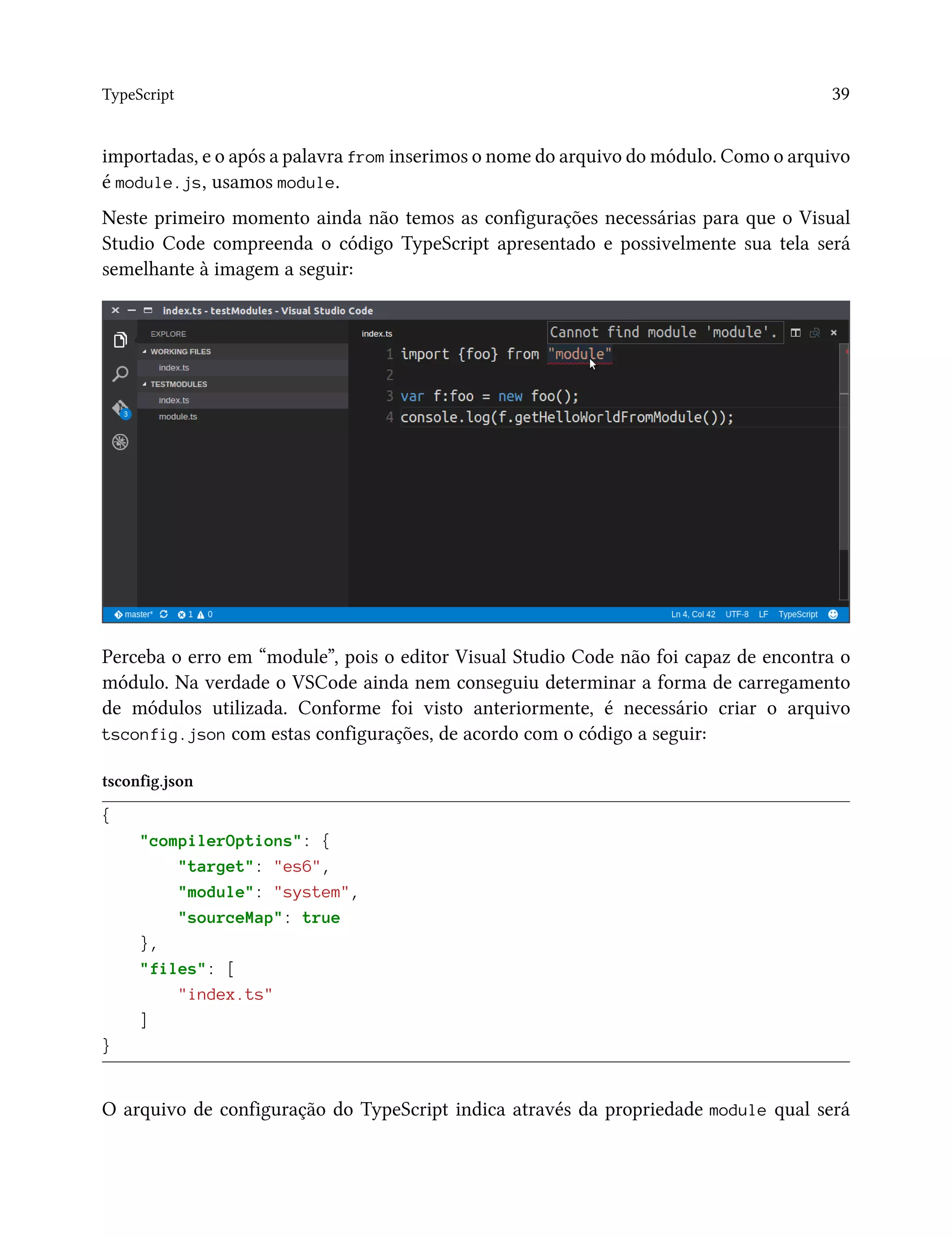 TypeScript 39
importadas, e o após a palavra from inserimos o nome do arquivo do módulo. Como o arquivo
é module.js, usamos module.
Neste primeiro momento ainda não temos as configurações necessárias para que o Visual
Studio Code compreenda o código TypeScript apresentado e possivelmente sua tela será
semelhante à imagem a seguir:
Perceba o erro em “module”, pois o editor Visual Studio Code não foi capaz de encontra o
módulo. Na verdade o VSCode ainda nem conseguiu determinar a forma de carregamento
de módulos utilizada. Conforme foi visto anteriormente, é necessário criar o arquivo
tsconfig.json com estas configurações, de acordo com o código a seguir:
tsconfig.json
{
"compilerOptions": {
"target": "es6",
"module": "system",
"sourceMap": true
},
"files": [
"index.ts"
]
}
O arquivo de configuração do TypeScript indica através da propriedade module qual será
 