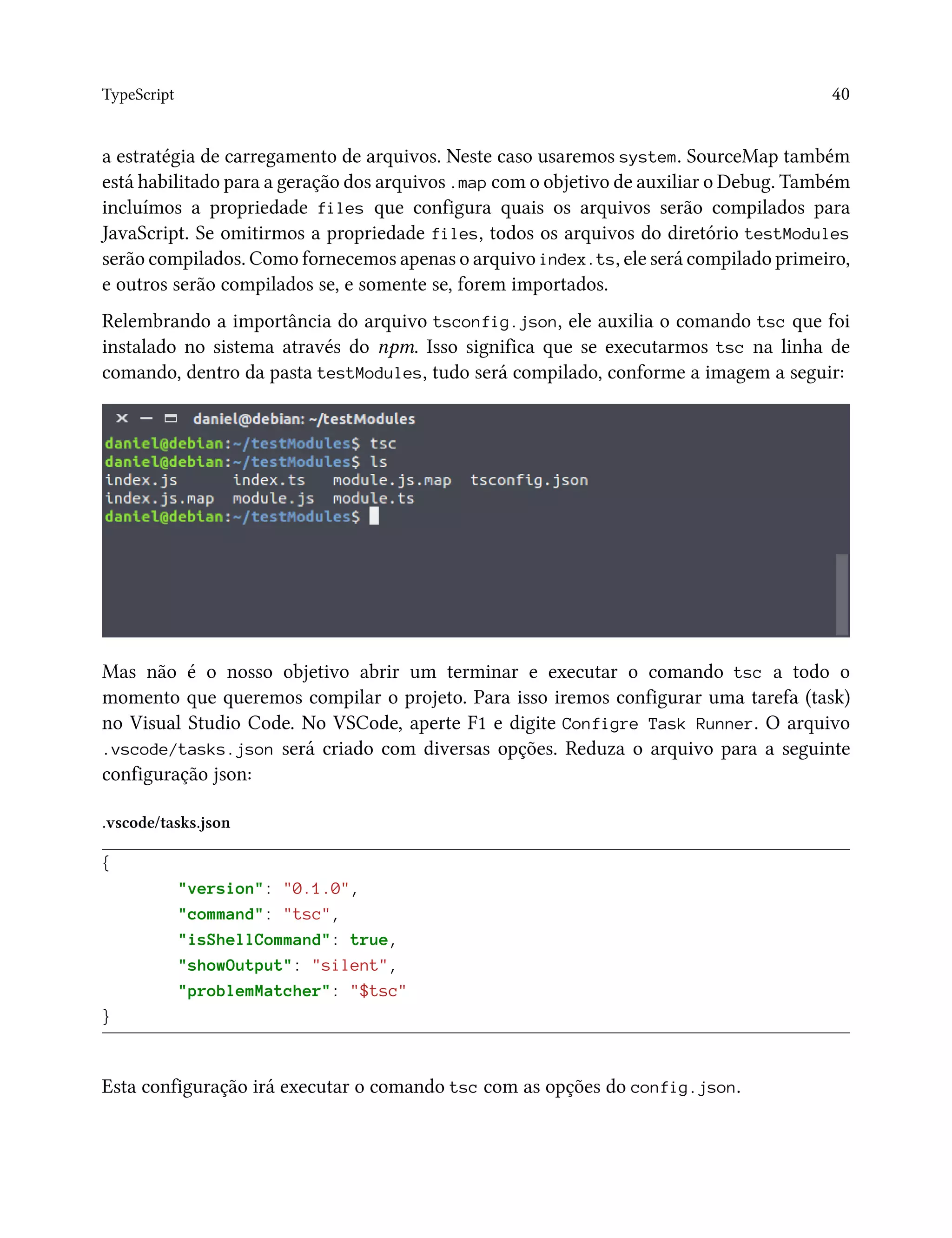 TypeScript 40
a estratégia de carregamento de arquivos. Neste caso usaremos system. SourceMap também
está habilitado para a geração dos arquivos .map com o objetivo de auxiliar o Debug. Também
incluímos a propriedade files que configura quais os arquivos serão compilados para
JavaScript. Se omitirmos a propriedade files, todos os arquivos do diretório testModules
serão compilados. Como fornecemos apenas o arquivo index.ts, ele será compilado primeiro,
e outros serão compilados se, e somente se, forem importados.
Relembrando a importância do arquivo tsconfig.json, ele auxilia o comando tsc que foi
instalado no sistema através do npm. Isso significa que se executarmos tsc na linha de
comando, dentro da pasta testModules, tudo será compilado, conforme a imagem a seguir:
Mas não é o nosso objetivo abrir um terminar e executar o comando tsc a todo o
momento que queremos compilar o projeto. Para isso iremos configurar uma tarefa (task)
no Visual Studio Code. No VSCode, aperte F1 e digite Configre Task Runner. O arquivo
.vscode/tasks.json será criado com diversas opções. Reduza o arquivo para a seguinte
configuração json:
.vscode/tasks.json
{
"version": "0.1.0",
"command": "tsc",
"isShellCommand": true,
"showOutput": "silent",
"problemMatcher": "$tsc"
}
Esta configuração irá executar o comando tsc com as opções do config.json.
 