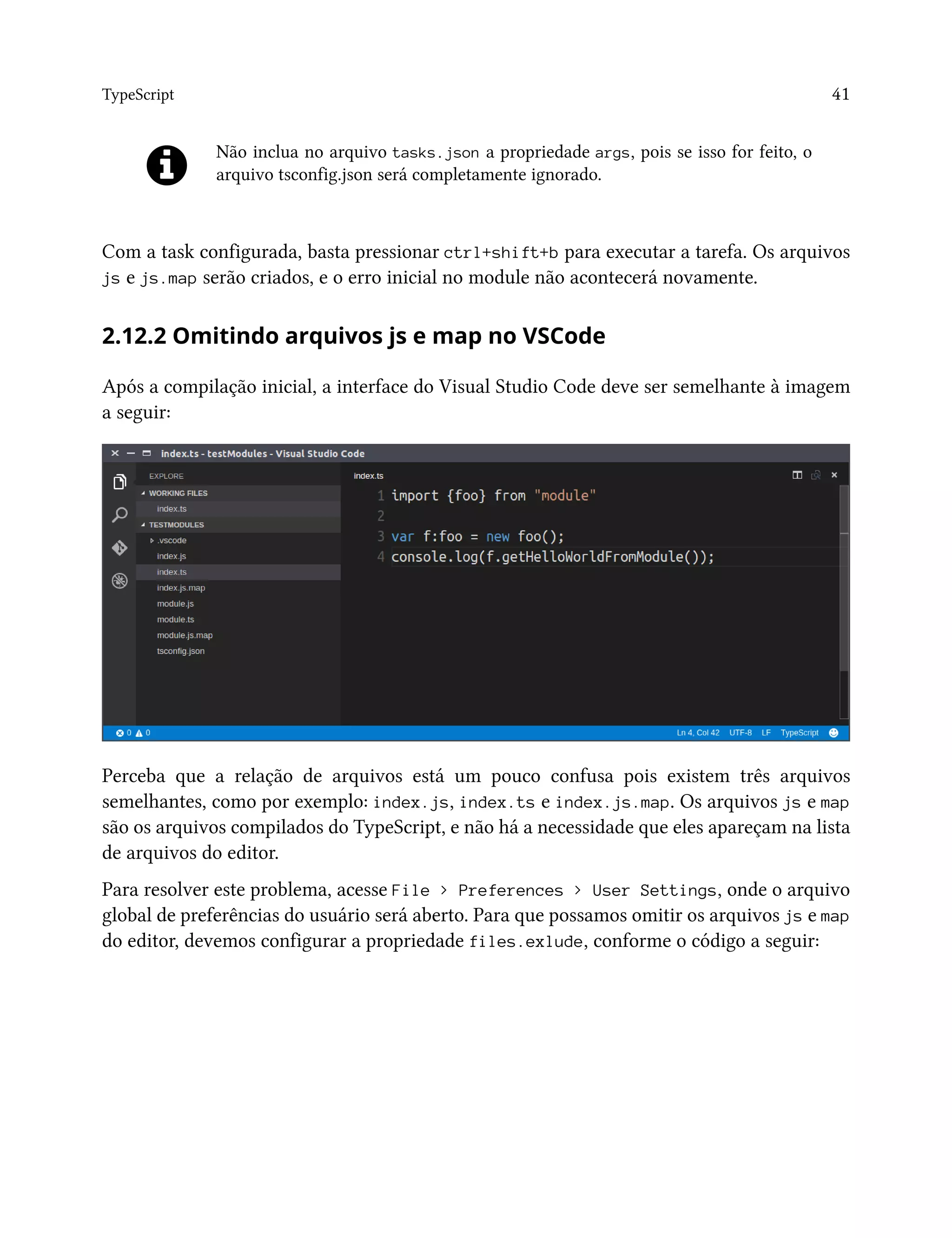 TypeScript 41
Não inclua no arquivo tasks.json a propriedade args, pois se isso for feito, o
arquivo tsconfig.json será completamente ignorado.
Com a task configurada, basta pressionar ctrl+shift+b para executar a tarefa. Os arquivos
js e js.map serão criados, e o erro inicial no module não acontecerá novamente.
2.12.2 Omitindo arquivos js e map no VSCode
Após a compilação inicial, a interface do Visual Studio Code deve ser semelhante à imagem
a seguir:
Perceba que a relação de arquivos está um pouco confusa pois existem três arquivos
semelhantes, como por exemplo: index.js, index.ts e index.js.map. Os arquivos js e map
são os arquivos compilados do TypeScript, e não há a necessidade que eles apareçam na lista
de arquivos do editor.
Para resolver este problema, acesse File > Preferences > User Settings, onde o arquivo
global de preferências do usuário será aberto. Para que possamos omitir os arquivos js e map
do editor, devemos configurar a propriedade files.exlude, conforme o código a seguir:
 