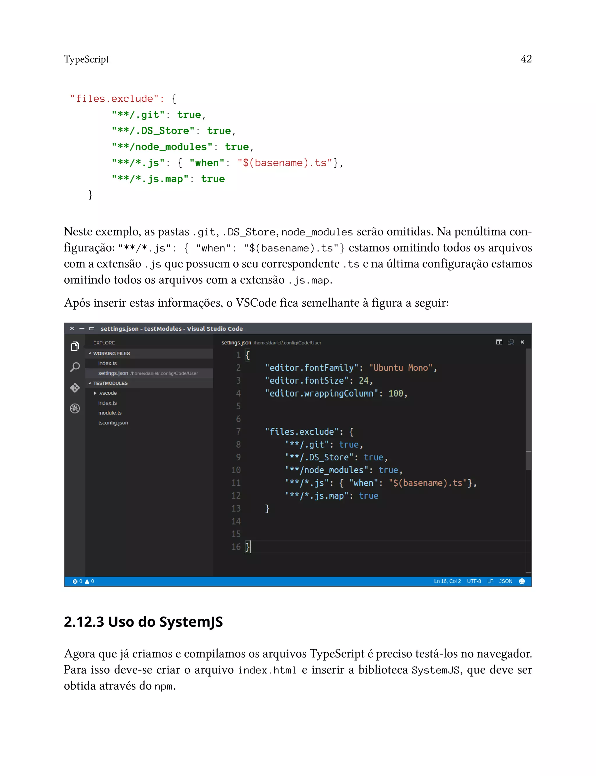 TypeScript 42
"files.exclude": {
"**/.git": true,
"**/.DS_Store": true,
"**/node_modules": true,
"**/*.js": { "when": "$(basename).ts"},
"**/*.js.map": true
}
Neste exemplo, as pastas .git, .DS_Store, node_modules serão omitidas. Na penúltima con-
figuração: "**/*.js": { "when": "$(basename).ts"} estamos omitindo todos os arquivos
com a extensão .js que possuem o seu correspondente .ts e na última configuração estamos
omitindo todos os arquivos com a extensão .js.map.
Após inserir estas informações, o VSCode fica semelhante à figura a seguir:
2.12.3 Uso do SystemJS
Agora que já criamos e compilamos os arquivos TypeScript é preciso testá-los no navegador.
Para isso deve-se criar o arquivo index.html e inserir a biblioteca SystemJS, que deve ser
obtida através do npm.
 