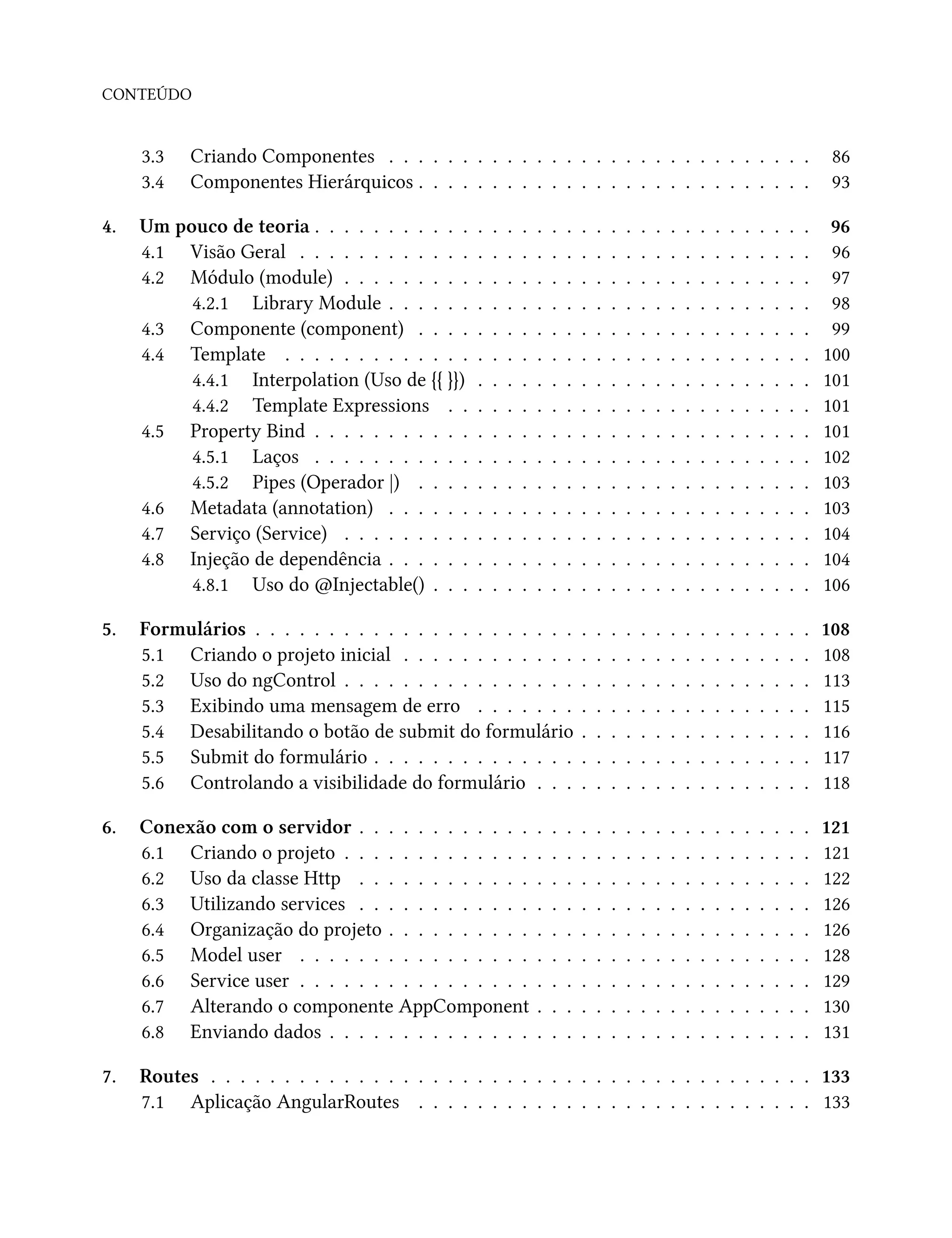 CONTEÚDO
3.3 Criando Componentes . . . . . . . . . . . . . . . . . . . . . . . . . . . . . 86
3.4 Componentes Hierárquicos . . . . . . . . . . . . . . . . . . . . . . . . . . . 93
4. Um pouco de teoria . . . . . . . . . . . . . . . . . . . . . . . . . . . . . . . . . . 96
4.1 Visão Geral . . . . . . . . . . . . . . . . . . . . . . . . . . . . . . . . . . . 96
4.2 Módulo (module) . . . . . . . . . . . . . . . . . . . . . . . . . . . . . . . . 97
4.2.1 Library Module . . . . . . . . . . . . . . . . . . . . . . . . . . . . . 98
4.3 Componente (component) . . . . . . . . . . . . . . . . . . . . . . . . . . . 99
4.4 Template . . . . . . . . . . . . . . . . . . . . . . . . . . . . . . . . . . . . 100
4.4.1 Interpolation (Uso de {{ }}) . . . . . . . . . . . . . . . . . . . . . . . 101
4.4.2 Template Expressions . . . . . . . . . . . . . . . . . . . . . . . . . 101
4.5 Property Bind . . . . . . . . . . . . . . . . . . . . . . . . . . . . . . . . . . 101
4.5.1 Laços . . . . . . . . . . . . . . . . . . . . . . . . . . . . . . . . . . 102
4.5.2 Pipes (Operador |) . . . . . . . . . . . . . . . . . . . . . . . . . . . 103
4.6 Metadata (annotation) . . . . . . . . . . . . . . . . . . . . . . . . . . . . . 103
4.7 Serviço (Service) . . . . . . . . . . . . . . . . . . . . . . . . . . . . . . . . 104
4.8 Injeção de dependência . . . . . . . . . . . . . . . . . . . . . . . . . . . . . 104
4.8.1 Uso do @Injectable() . . . . . . . . . . . . . . . . . . . . . . . . . . 106
5. Formulários . . . . . . . . . . . . . . . . . . . . . . . . . . . . . . . . . . . . . . 108
5.1 Criando o projeto inicial . . . . . . . . . . . . . . . . . . . . . . . . . . . . 108
5.2 Uso do ngControl . . . . . . . . . . . . . . . . . . . . . . . . . . . . . . . . 113
5.3 Exibindo uma mensagem de erro . . . . . . . . . . . . . . . . . . . . . . . 115
5.4 Desabilitando o botão de submit do formulário . . . . . . . . . . . . . . . . 116
5.5 Submit do formulário . . . . . . . . . . . . . . . . . . . . . . . . . . . . . . 117
5.6 Controlando a visibilidade do formulário . . . . . . . . . . . . . . . . . . . 118
6. Conexão com o servidor . . . . . . . . . . . . . . . . . . . . . . . . . . . . . . . 121
6.1 Criando o projeto . . . . . . . . . . . . . . . . . . . . . . . . . . . . . . . . 121
6.2 Uso da classe Http . . . . . . . . . . . . . . . . . . . . . . . . . . . . . . . 122
6.3 Utilizando services . . . . . . . . . . . . . . . . . . . . . . . . . . . . . . . 126
6.4 Organização do projeto . . . . . . . . . . . . . . . . . . . . . . . . . . . . . 126
6.5 Model user . . . . . . . . . . . . . . . . . . . . . . . . . . . . . . . . . . . 128
6.6 Service user . . . . . . . . . . . . . . . . . . . . . . . . . . . . . . . . . . . 129
6.7 Alterando o componente AppComponent . . . . . . . . . . . . . . . . . . . 130
6.8 Enviando dados . . . . . . . . . . . . . . . . . . . . . . . . . . . . . . . . . 131
7. Routes . . . . . . . . . . . . . . . . . . . . . . . . . . . . . . . . . . . . . . . . . 133
7.1 Aplicação AngularRoutes . . . . . . . . . . . . . . . . . . . . . . . . . . . 133
 