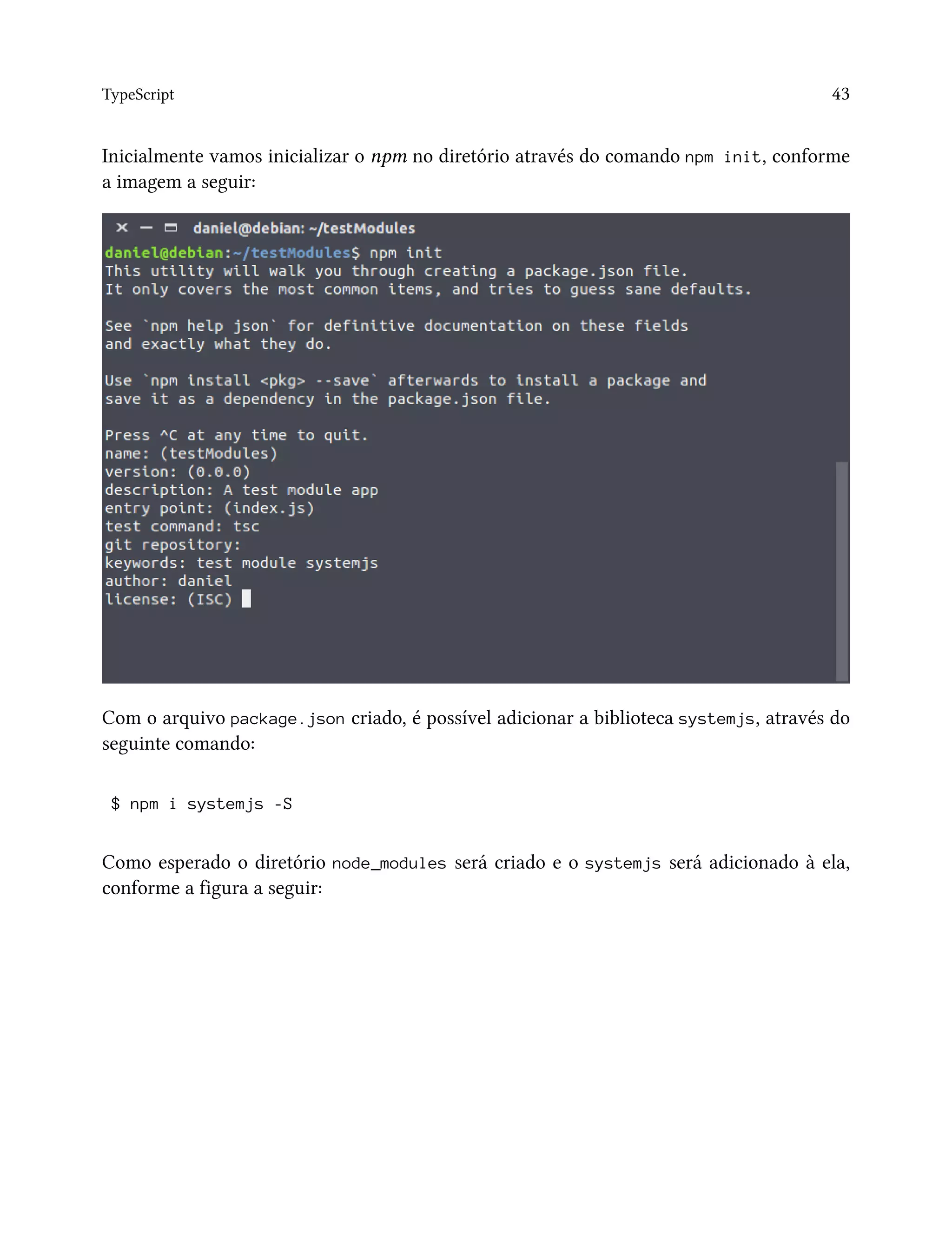 TypeScript 43
Inicialmente vamos inicializar o npm no diretório através do comando npm init, conforme
a imagem a seguir:
Com o arquivo package.json criado, é possível adicionar a biblioteca systemjs, através do
seguinte comando:
$ npm i systemjs -S
Como esperado o diretório node_modules será criado e o systemjs será adicionado à ela,
conforme a figura a seguir:
 