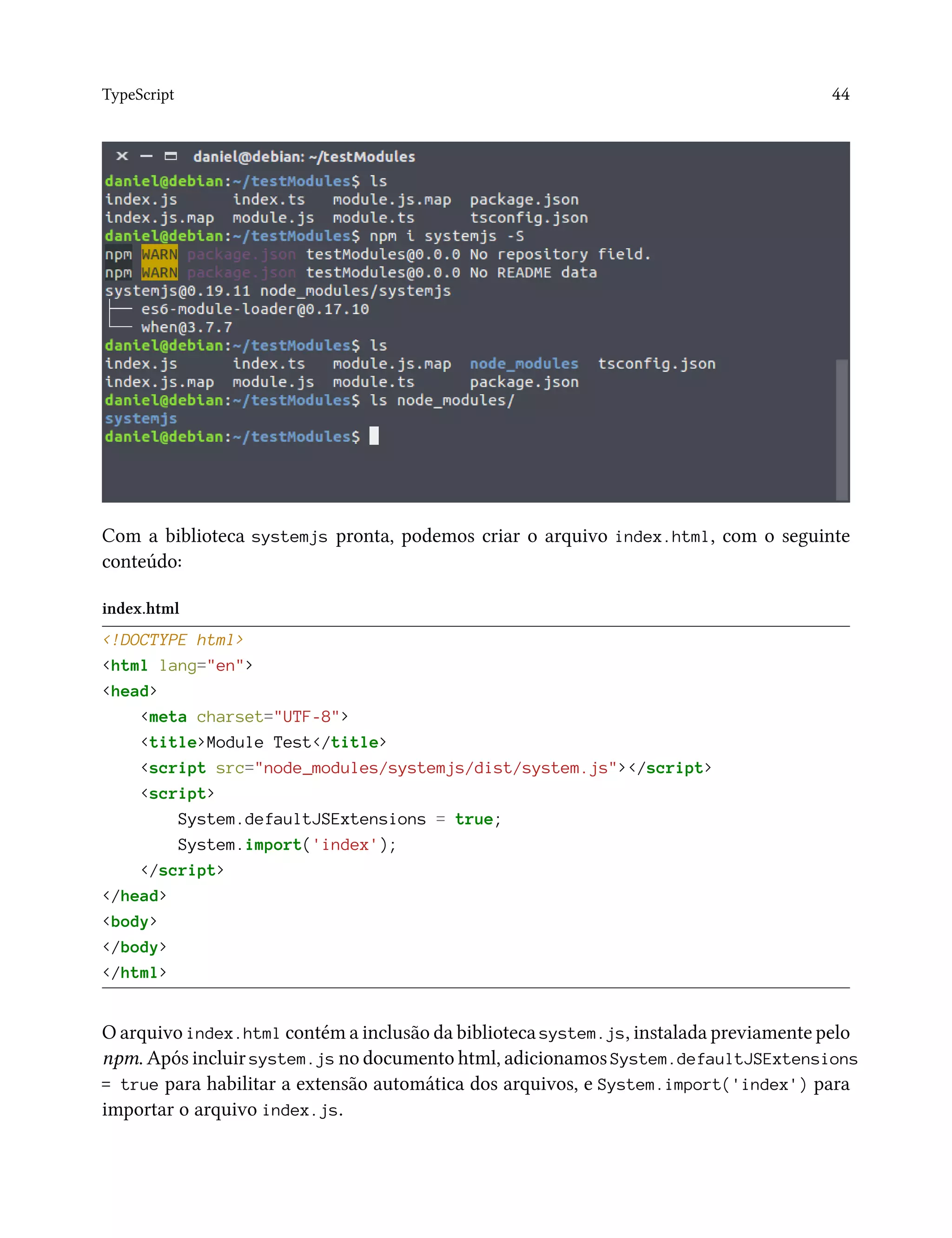 TypeScript 44
Com a biblioteca systemjs pronta, podemos criar o arquivo index.html, com o seguinte
conteúdo:
index.html
<!DOCTYPE html>
<html lang="en">
<head>
<meta charset="UTF-8">
<title>Module Test</title>
<script src="node_modules/systemjs/dist/system.js"></script>
<script>
System.defaultJSExtensions = true;
System.import('index');
</script>
</head>
<body>
</body>
</html>
O arquivo index.html contém a inclusão da biblioteca system.js, instalada previamente pelo
npm. Após incluir system.js no documento html, adicionamos System.defaultJSExtensions
= true para habilitar a extensão automática dos arquivos, e System.import('index') para
importar o arquivo index.js.
 