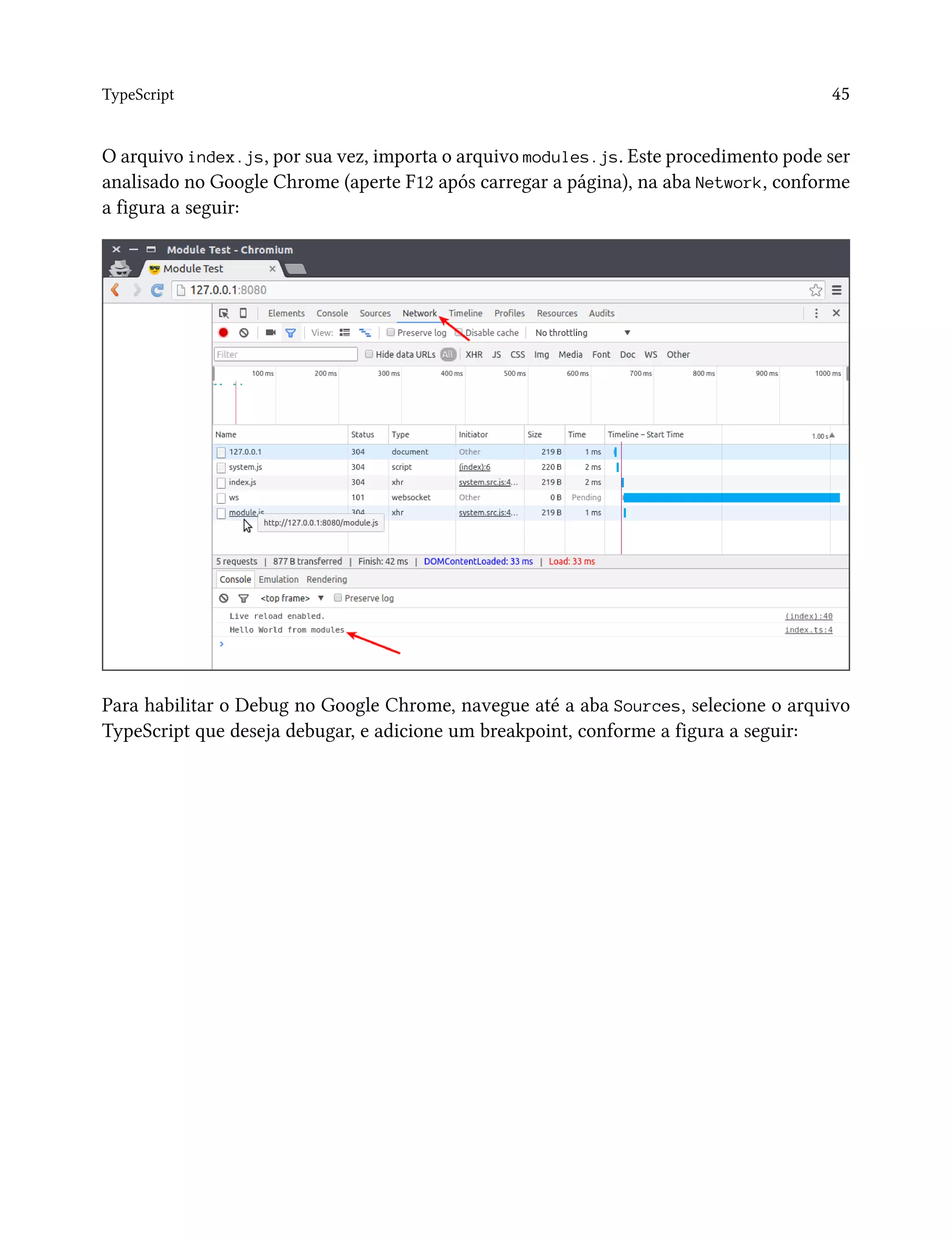 TypeScript 45
O arquivo index.js, por sua vez, importa o arquivo modules.js. Este procedimento pode ser
analisado no Google Chrome (aperte F12 após carregar a página), na aba Network, conforme
a figura a seguir:
Para habilitar o Debug no Google Chrome, navegue até a aba Sources, selecione o arquivo
TypeScript que deseja debugar, e adicione um breakpoint, conforme a figura a seguir:
 