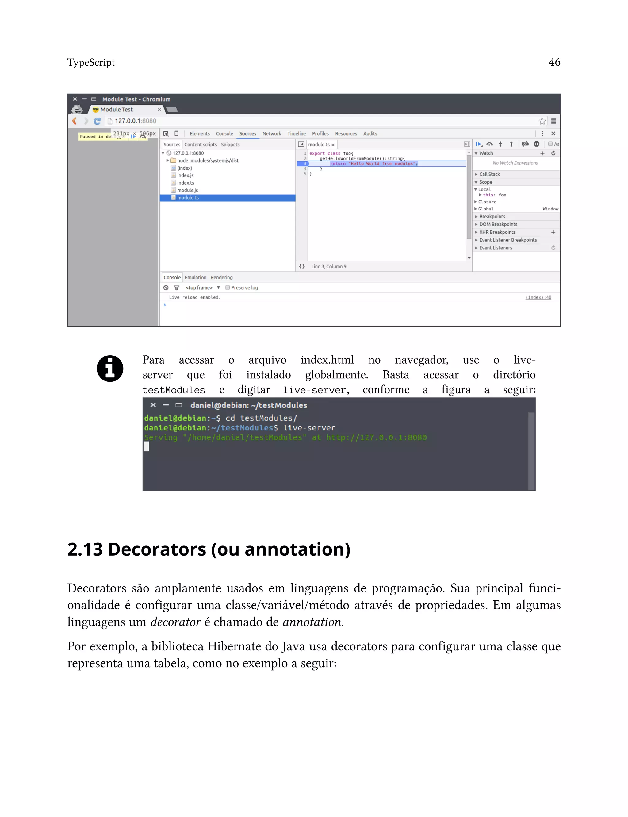 TypeScript 46
Para acessar o arquivo index.html no navegador, use o live-
server que foi instalado globalmente. Basta acessar o diretório
testModules e digitar live-server, conforme a figura a seguir:
2.13 Decorators (ou annotation)
Decorators são amplamente usados em linguagens de programação. Sua principal funci-
onalidade é configurar uma classe/variável/método através de propriedades. Em algumas
linguagens um decorator é chamado de annotation.
Por exemplo, a biblioteca Hibernate do Java usa decorators para configurar uma classe que
representa uma tabela, como no exemplo a seguir:
 