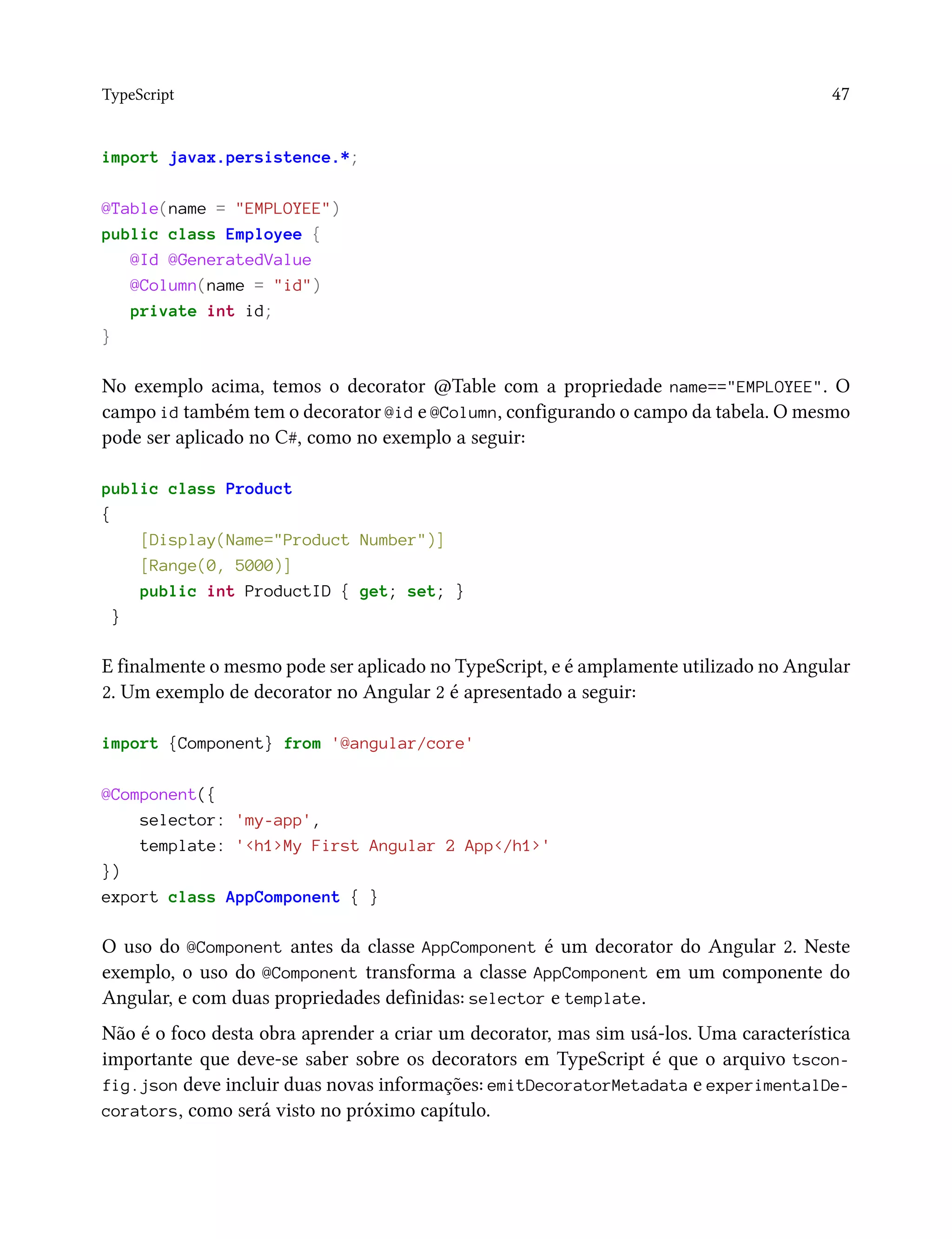 TypeScript 47
import javax.persistence.*;
@Table(name = "EMPLOYEE")
public class Employee {
@Id @GeneratedValue
@Column(name = "id")
private int id;
}
No exemplo acima, temos o decorator @Table com a propriedade name=="EMPLOYEE". O
campo id também tem o decorator @id e @Column, configurando o campo da tabela. O mesmo
pode ser aplicado no C#, como no exemplo a seguir:
public class Product
{
[Display(Name="Product Number")]
[Range(0, 5000)]
public int ProductID { get; set; }
}
E finalmente o mesmo pode ser aplicado no TypeScript, e é amplamente utilizado no Angular
2. Um exemplo de decorator no Angular 2 é apresentado a seguir:
import {Component} from '@angular/core'
@Component({
selector: 'my-app',
template: '<h1>My First Angular 2 App</h1>'
})
export class AppComponent { }
O uso do @Component antes da classe AppComponent é um decorator do Angular 2. Neste
exemplo, o uso do @Component transforma a classe AppComponent em um componente do
Angular, e com duas propriedades definidas: selector e template.
Não é o foco desta obra aprender a criar um decorator, mas sim usá-los. Uma característica
importante que deve-se saber sobre os decorators em TypeScript é que o arquivo tscon-
fig.json deve incluir duas novas informações: emitDecoratorMetadata e experimentalDe-
corators, como será visto no próximo capítulo.
 