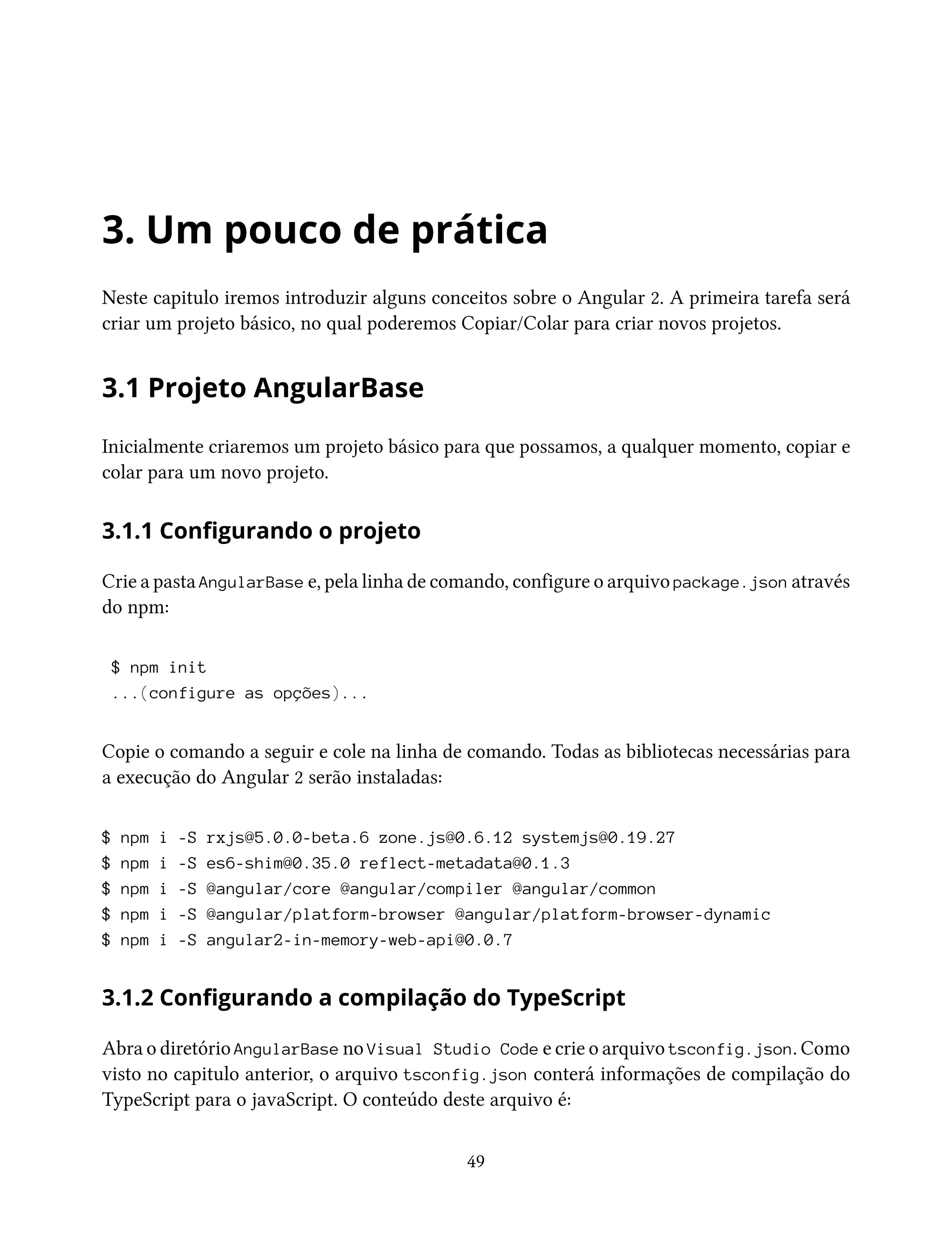 3. Um pouco de prática
Neste capitulo iremos introduzir alguns conceitos sobre o Angular 2. A primeira tarefa será
criar um projeto básico, no qual poderemos Copiar/Colar para criar novos projetos.
3.1 Projeto AngularBase
Inicialmente criaremos um projeto básico para que possamos, a qualquer momento, copiar e
colar para um novo projeto.
3.1.1 Configurando o projeto
Crie a pasta AngularBase e, pela linha de comando, configure o arquivo package.json através
do npm:
$ npm init
...(configure as opções)...
Copie o comando a seguir e cole na linha de comando. Todas as bibliotecas necessárias para
a execução do Angular 2 serão instaladas:
$ npm i -S rxjs@5.0.0-beta.6 zone.js@0.6.12 systemjs@0.19.27
$ npm i -S es6-shim@0.35.0 reflect-metadata@0.1.3
$ npm i -S @angular/core @angular/compiler @angular/common
$ npm i -S @angular/platform-browser @angular/platform-browser-dynamic
$ npm i -S angular2-in-memory-web-api@0.0.7
3.1.2 Configurando a compilação do TypeScript
Abra o diretório AngularBase no Visual Studio Code e crie o arquivo tsconfig.json. Como
visto no capitulo anterior, o arquivo tsconfig.json conterá informações de compilação do
TypeScript para o javaScript. O conteúdo deste arquivo é:
49
 