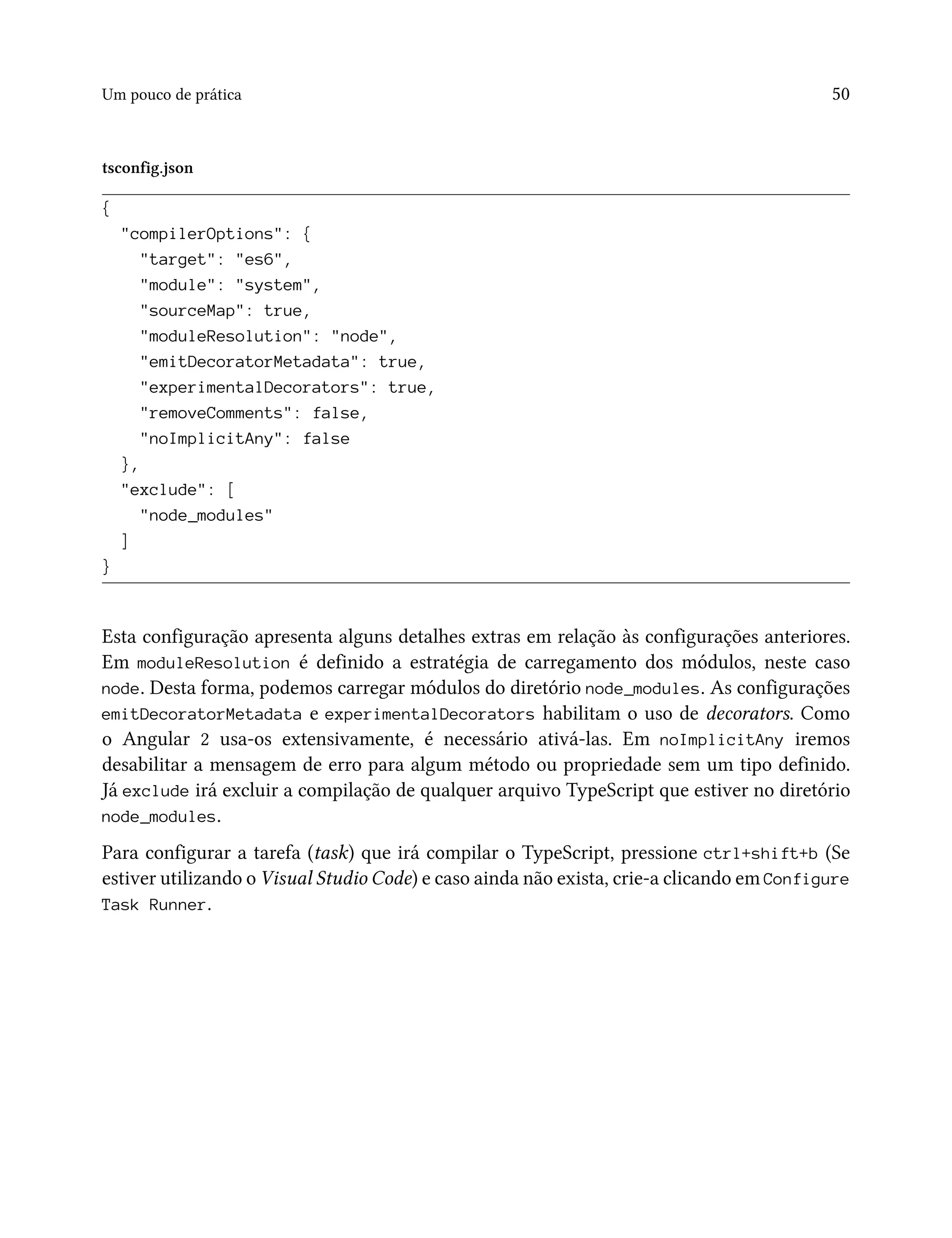 Um pouco de prática 50
tsconfig.json
{
"compilerOptions": {
"target": "es6",
"module": "system",
"sourceMap": true,
"moduleResolution": "node",
"emitDecoratorMetadata": true,
"experimentalDecorators": true,
"removeComments": false,
"noImplicitAny": false
},
"exclude": [
"node_modules"
]
}
Esta configuração apresenta alguns detalhes extras em relação às configurações anteriores.
Em moduleResolution é definido a estratégia de carregamento dos módulos, neste caso
node. Desta forma, podemos carregar módulos do diretório node_modules. As configurações
emitDecoratorMetadata e experimentalDecorators habilitam o uso de decorators. Como
o Angular 2 usa-os extensivamente, é necessário ativá-las. Em noImplicitAny iremos
desabilitar a mensagem de erro para algum método ou propriedade sem um tipo definido.
Já exclude irá excluir a compilação de qualquer arquivo TypeScript que estiver no diretório
node_modules.
Para configurar a tarefa (task) que irá compilar o TypeScript, pressione ctrl+shift+b (Se
estiver utilizando o Visual Studio Code) e caso ainda não exista, crie-a clicando em Configure
Task Runner.
 