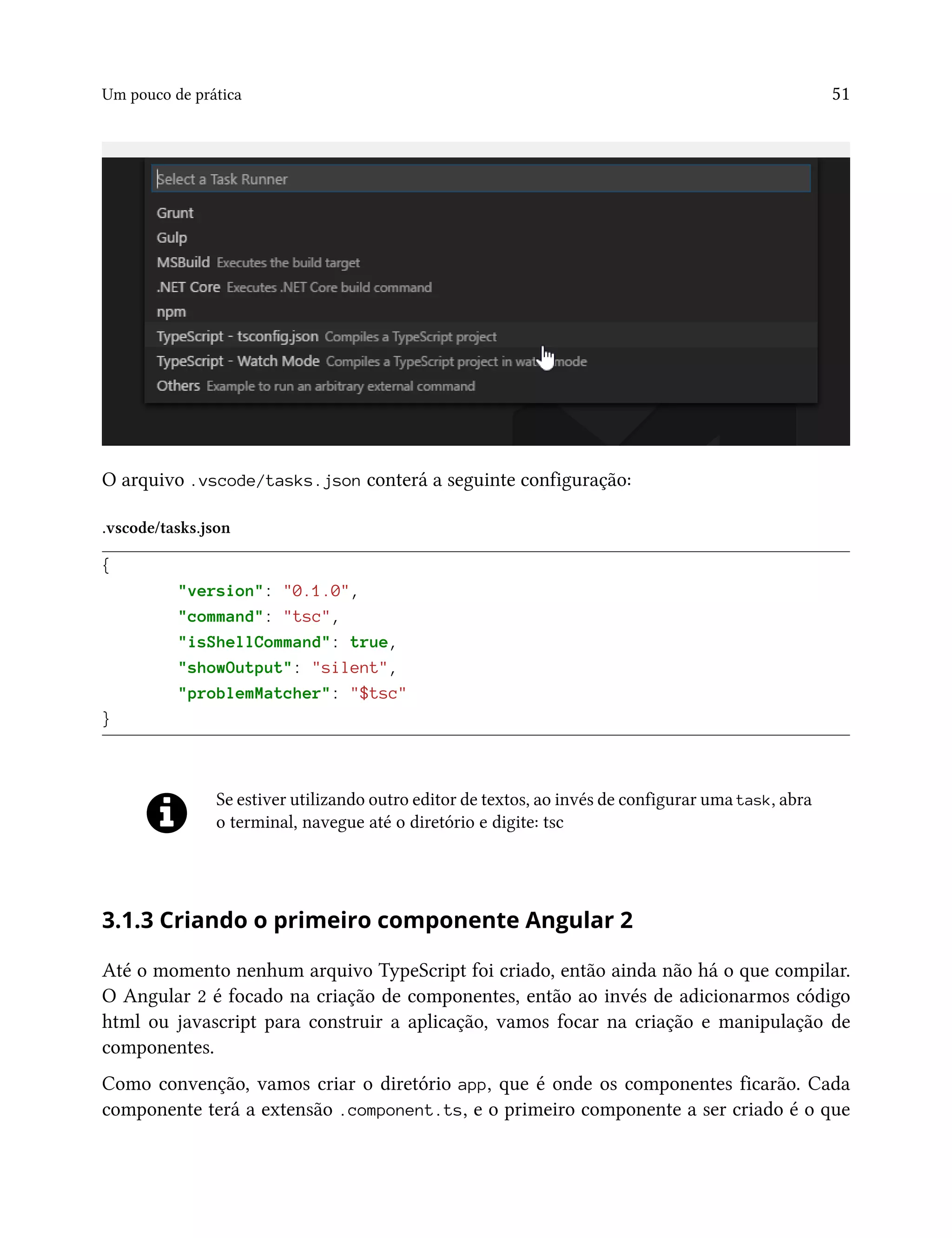 Um pouco de prática 51
O arquivo .vscode/tasks.json conterá a seguinte configuração:
.vscode/tasks.json
{
"version": "0.1.0",
"command": "tsc",
"isShellCommand": true,
"showOutput": "silent",
"problemMatcher": "$tsc"
}
Se estiver utilizando outro editor de textos, ao invés de configurar uma task, abra
o terminal, navegue até o diretório e digite: tsc
3.1.3 Criando o primeiro componente Angular 2
Até o momento nenhum arquivo TypeScript foi criado, então ainda não há o que compilar.
O Angular 2 é focado na criação de componentes, então ao invés de adicionarmos código
html ou javascript para construir a aplicação, vamos focar na criação e manipulação de
componentes.
Como convenção, vamos criar o diretório app, que é onde os componentes ficarão. Cada
componente terá a extensão .component.ts, e o primeiro componente a ser criado é o que
 