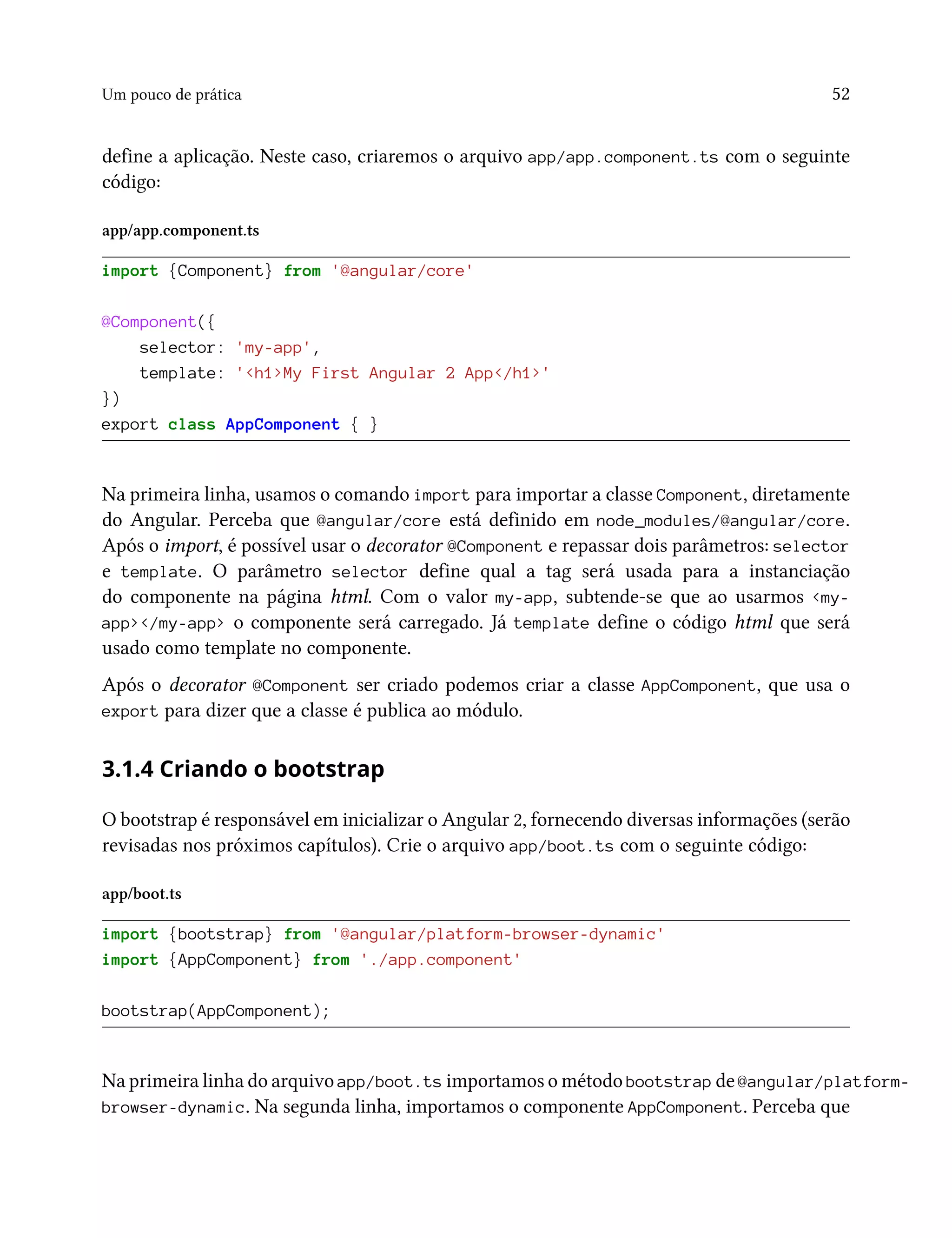 Um pouco de prática 52
define a aplicação. Neste caso, criaremos o arquivo app/app.component.ts com o seguinte
código:
app/app.component.ts
import {Component} from '@angular/core'
@Component({
selector: 'my-app',
template: '<h1>My First Angular 2 App</h1>'
})
export class AppComponent { }
Na primeira linha, usamos o comando import para importar a classe Component, diretamente
do Angular. Perceba que @angular/core está definido em node_modules/@angular/core.
Após o import, é possível usar o decorator @Component e repassar dois parâmetros: selector
e template. O parâmetro selector define qual a tag será usada para a instanciação
do componente na página html. Com o valor my-app, subtende-se que ao usarmos <my-
app></my-app> o componente será carregado. Já template define o código html que será
usado como template no componente.
Após o decorator @Component ser criado podemos criar a classe AppComponent, que usa o
export para dizer que a classe é publica ao módulo.
3.1.4 Criando o bootstrap
O bootstrap é responsável em inicializar o Angular 2, fornecendo diversas informações (serão
revisadas nos próximos capítulos). Crie o arquivo app/boot.ts com o seguinte código:
app/boot.ts
import {bootstrap} from '@angular/platform-browser-dynamic'
import {AppComponent} from './app.component'
bootstrap(AppComponent);
Na primeira linha do arquivo app/boot.ts importamos o método bootstrap de @angular/platform-
browser-dynamic. Na segunda linha, importamos o componente AppComponent. Perceba que
 