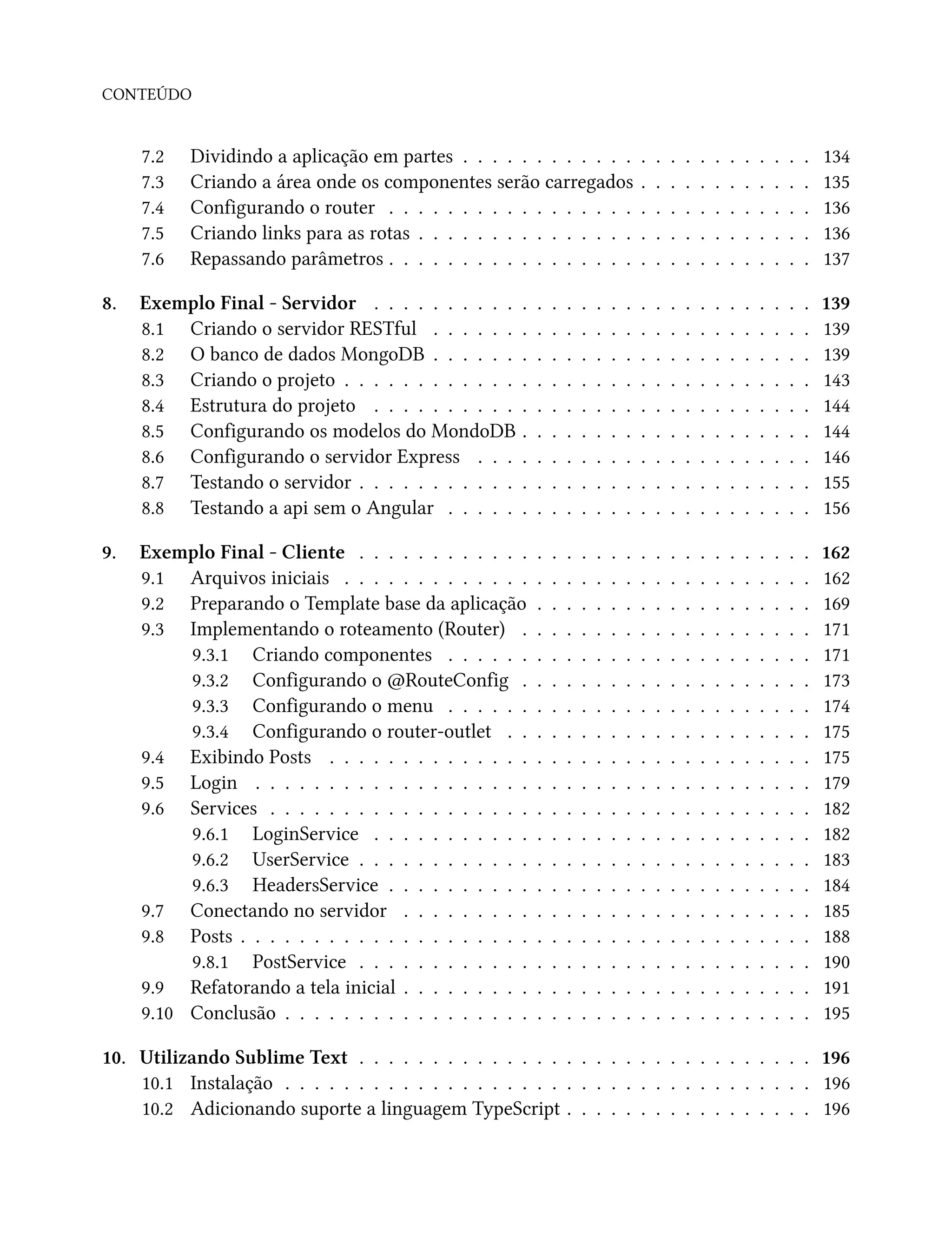 CONTEÚDO
7.2 Dividindo a aplicação em partes . . . . . . . . . . . . . . . . . . . . . . . . 134
7.3 Criando a área onde os componentes serão carregados . . . . . . . . . . . . 135
7.4 Configurando o router . . . . . . . . . . . . . . . . . . . . . . . . . . . . . 136
7.5 Criando links para as rotas . . . . . . . . . . . . . . . . . . . . . . . . . . . 136
7.6 Repassando parâmetros . . . . . . . . . . . . . . . . . . . . . . . . . . . . . 137
8. Exemplo Final - Servidor . . . . . . . . . . . . . . . . . . . . . . . . . . . . . . 139
8.1 Criando o servidor RESTful . . . . . . . . . . . . . . . . . . . . . . . . . . 139
8.2 O banco de dados MongoDB . . . . . . . . . . . . . . . . . . . . . . . . . . 139
8.3 Criando o projeto . . . . . . . . . . . . . . . . . . . . . . . . . . . . . . . . 143
8.4 Estrutura do projeto . . . . . . . . . . . . . . . . . . . . . . . . . . . . . . 144
8.5 Configurando os modelos do MondoDB . . . . . . . . . . . . . . . . . . . . 144
8.6 Configurando o servidor Express . . . . . . . . . . . . . . . . . . . . . . . 146
8.7 Testando o servidor . . . . . . . . . . . . . . . . . . . . . . . . . . . . . . . 155
8.8 Testando a api sem o Angular . . . . . . . . . . . . . . . . . . . . . . . . . 156
9. Exemplo Final - Cliente . . . . . . . . . . . . . . . . . . . . . . . . . . . . . . . 162
9.1 Arquivos iniciais . . . . . . . . . . . . . . . . . . . . . . . . . . . . . . . . 162
9.2 Preparando o Template base da aplicação . . . . . . . . . . . . . . . . . . . 169
9.3 Implementando o roteamento (Router) . . . . . . . . . . . . . . . . . . . . 171
9.3.1 Criando componentes . . . . . . . . . . . . . . . . . . . . . . . . . 171
9.3.2 Configurando o @RouteConfig . . . . . . . . . . . . . . . . . . . . 173
9.3.3 Configurando o menu . . . . . . . . . . . . . . . . . . . . . . . . . 174
9.3.4 Configurando o router-outlet . . . . . . . . . . . . . . . . . . . . . 175
9.4 Exibindo Posts . . . . . . . . . . . . . . . . . . . . . . . . . . . . . . . . . 175
9.5 Login . . . . . . . . . . . . . . . . . . . . . . . . . . . . . . . . . . . . . . 179
9.6 Services . . . . . . . . . . . . . . . . . . . . . . . . . . . . . . . . . . . . . 182
9.6.1 LoginService . . . . . . . . . . . . . . . . . . . . . . . . . . . . . . 182
9.6.2 UserService . . . . . . . . . . . . . . . . . . . . . . . . . . . . . . . 183
9.6.3 HeadersService . . . . . . . . . . . . . . . . . . . . . . . . . . . . . 184
9.7 Conectando no servidor . . . . . . . . . . . . . . . . . . . . . . . . . . . . 185
9.8 Posts . . . . . . . . . . . . . . . . . . . . . . . . . . . . . . . . . . . . . . . 188
9.8.1 PostService . . . . . . . . . . . . . . . . . . . . . . . . . . . . . . . 190
9.9 Refatorando a tela inicial . . . . . . . . . . . . . . . . . . . . . . . . . . . . 191
9.10 Conclusão . . . . . . . . . . . . . . . . . . . . . . . . . . . . . . . . . . . . 195
10. Utilizando Sublime Text . . . . . . . . . . . . . . . . . . . . . . . . . . . . . . . 196
10.1 Instalação . . . . . . . . . . . . . . . . . . . . . . . . . . . . . . . . . . . . 196
10.2 Adicionando suporte a linguagem TypeScript . . . . . . . . . . . . . . . . . 196
 