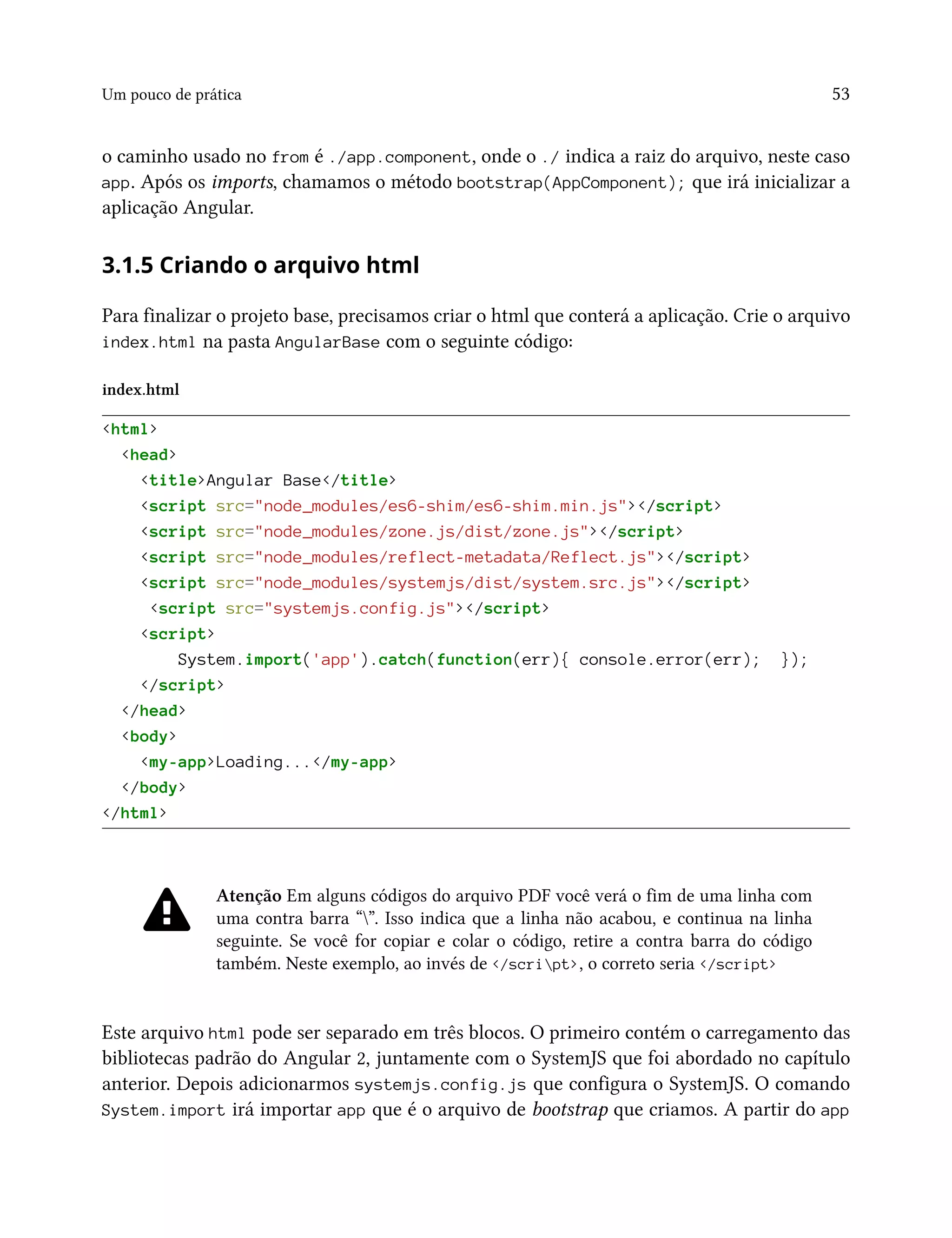 Um pouco de prática 53
o caminho usado no from é ./app.component, onde o ./ indica a raiz do arquivo, neste caso
app. Após os imports, chamamos o método bootstrap(AppComponent); que irá inicializar a
aplicação Angular.
3.1.5 Criando o arquivo html
Para finalizar o projeto base, precisamos criar o html que conterá a aplicação. Crie o arquivo
index.html na pasta AngularBase com o seguinte código:
index.html
<html>
<head>
<title>Angular Base</title>
<script src="node_modules/es6-shim/es6-shim.min.js"></script>
<script src="node_modules/zone.js/dist/zone.js"></script>
<script src="node_modules/reflect-metadata/Reflect.js"></script>
<script src="node_modules/systemjs/dist/system.src.js"></script>
<script src="systemjs.config.js"></script>
<script>
System.import('app').catch(function(err){ console.error(err); });
</script>
</head>
<body>
<my-app>Loading...</my-app>
</body>
</html>
Atenção Em alguns códigos do arquivo PDF você verá o fim de uma linha com
uma contra barra “”. Isso indica que a linha não acabou, e continua na linha
seguinte. Se você for copiar e colar o código, retire a contra barra do código
também. Neste exemplo, ao invés de </script>, o correto seria </script>
Este arquivo html pode ser separado em três blocos. O primeiro contém o carregamento das
bibliotecas padrão do Angular 2, juntamente com o SystemJS que foi abordado no capítulo
anterior. Depois adicionarmos systemjs.config.js que configura o SystemJS. O comando
System.import irá importar app que é o arquivo de bootstrap que criamos. A partir do app
 