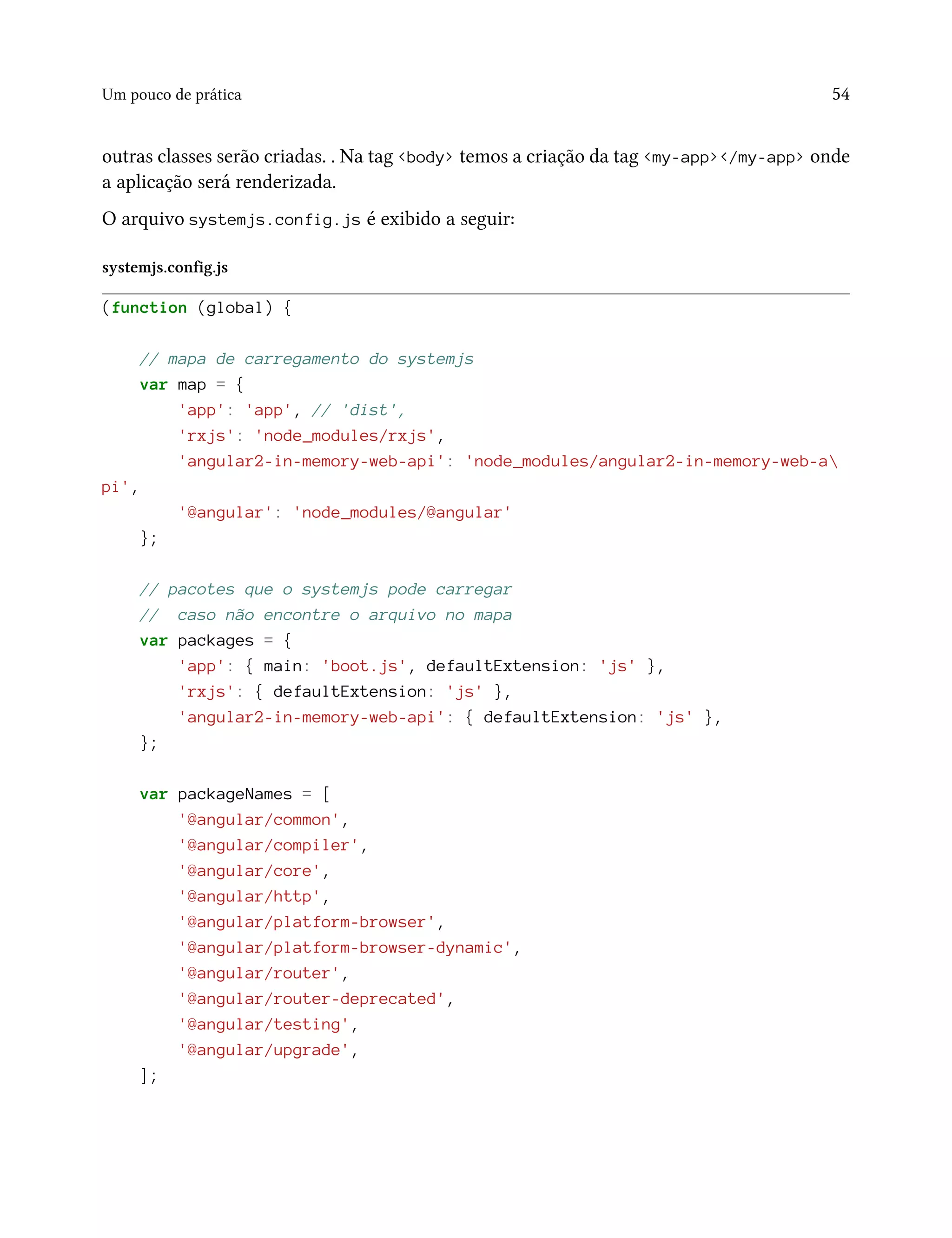 Um pouco de prática 54
outras classes serão criadas. . Na tag <body> temos a criação da tag <my-app></my-app> onde
a aplicação será renderizada.
O arquivo systemjs.config.js é exibido a seguir:
systemjs.config.js
(function (global) {
// mapa de carregamento do systemjs
var map = {
'app': 'app', // 'dist',
'rxjs': 'node_modules/rxjs',
'angular2-in-memory-web-api': 'node_modules/angular2-in-memory-web-a
pi',
'@angular': 'node_modules/@angular'
};
// pacotes que o systemjs pode carregar
// caso não encontre o arquivo no mapa
var packages = {
'app': { main: 'boot.js', defaultExtension: 'js' },
'rxjs': { defaultExtension: 'js' },
'angular2-in-memory-web-api': { defaultExtension: 'js' },
};
var packageNames = [
'@angular/common',
'@angular/compiler',
'@angular/core',
'@angular/http',
'@angular/platform-browser',
'@angular/platform-browser-dynamic',
'@angular/router',
'@angular/router-deprecated',
'@angular/testing',
'@angular/upgrade',
];
 