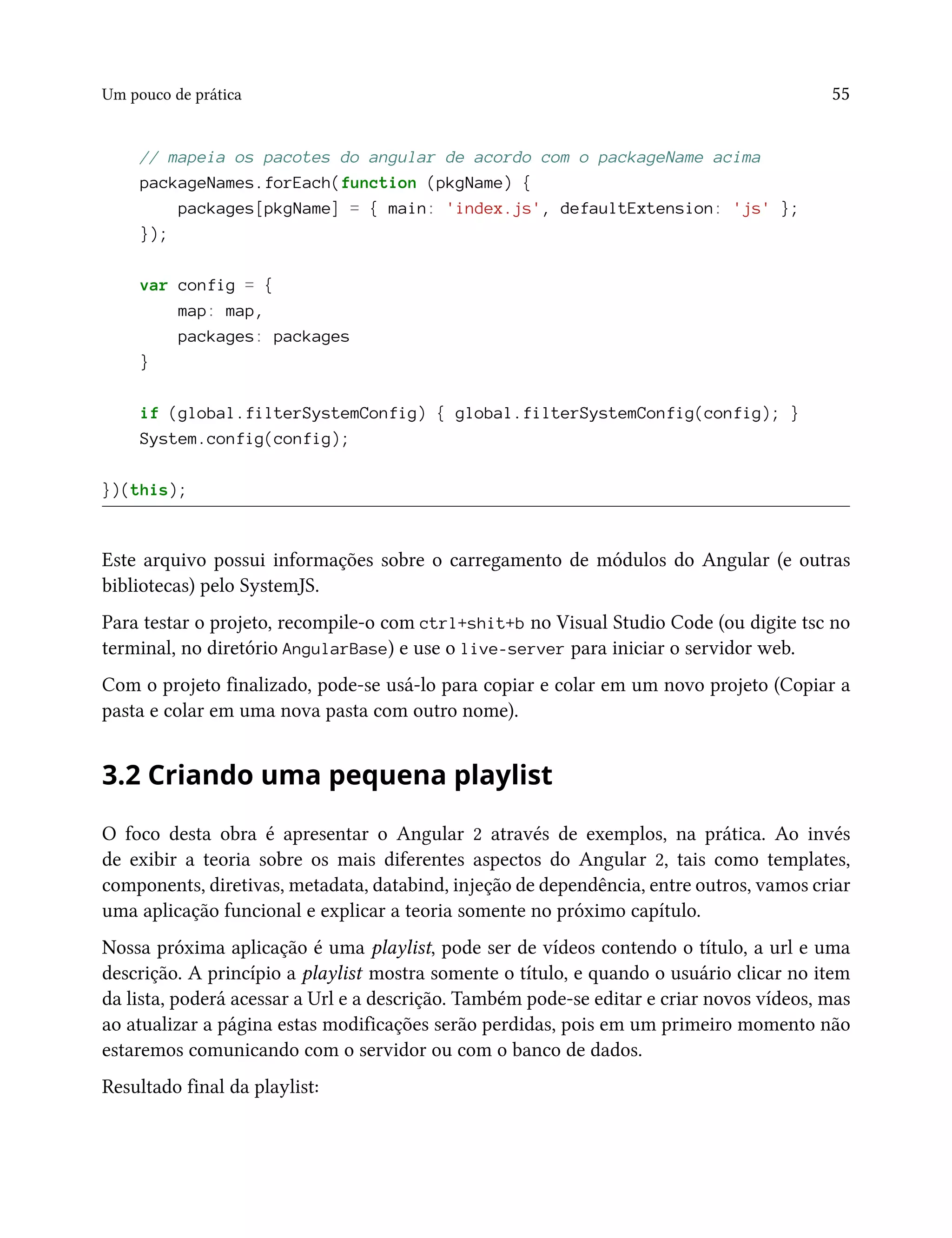 Um pouco de prática 55
// mapeia os pacotes do angular de acordo com o packageName acima
packageNames.forEach(function (pkgName) {
packages[pkgName] = { main: 'index.js', defaultExtension: 'js' };
});
var config = {
map: map,
packages: packages
}
if (global.filterSystemConfig) { global.filterSystemConfig(config); }
System.config(config);
})(this);
Este arquivo possui informações sobre o carregamento de módulos do Angular (e outras
bibliotecas) pelo SystemJS.
Para testar o projeto, recompile-o com ctrl+shit+b no Visual Studio Code (ou digite tsc no
terminal, no diretório AngularBase) e use o live-server para iniciar o servidor web.
Com o projeto finalizado, pode-se usá-lo para copiar e colar em um novo projeto (Copiar a
pasta e colar em uma nova pasta com outro nome).
3.2 Criando uma pequena playlist
O foco desta obra é apresentar o Angular 2 através de exemplos, na prática. Ao invés
de exibir a teoria sobre os mais diferentes aspectos do Angular 2, tais como templates,
components, diretivas, metadata, databind, injeção de dependência, entre outros, vamos criar
uma aplicação funcional e explicar a teoria somente no próximo capítulo.
Nossa próxima aplicação é uma playlist, pode ser de vídeos contendo o título, a url e uma
descrição. A princípio a playlist mostra somente o título, e quando o usuário clicar no item
da lista, poderá acessar a Url e a descrição. Também pode-se editar e criar novos vídeos, mas
ao atualizar a página estas modificações serão perdidas, pois em um primeiro momento não
estaremos comunicando com o servidor ou com o banco de dados.
Resultado final da playlist:
 