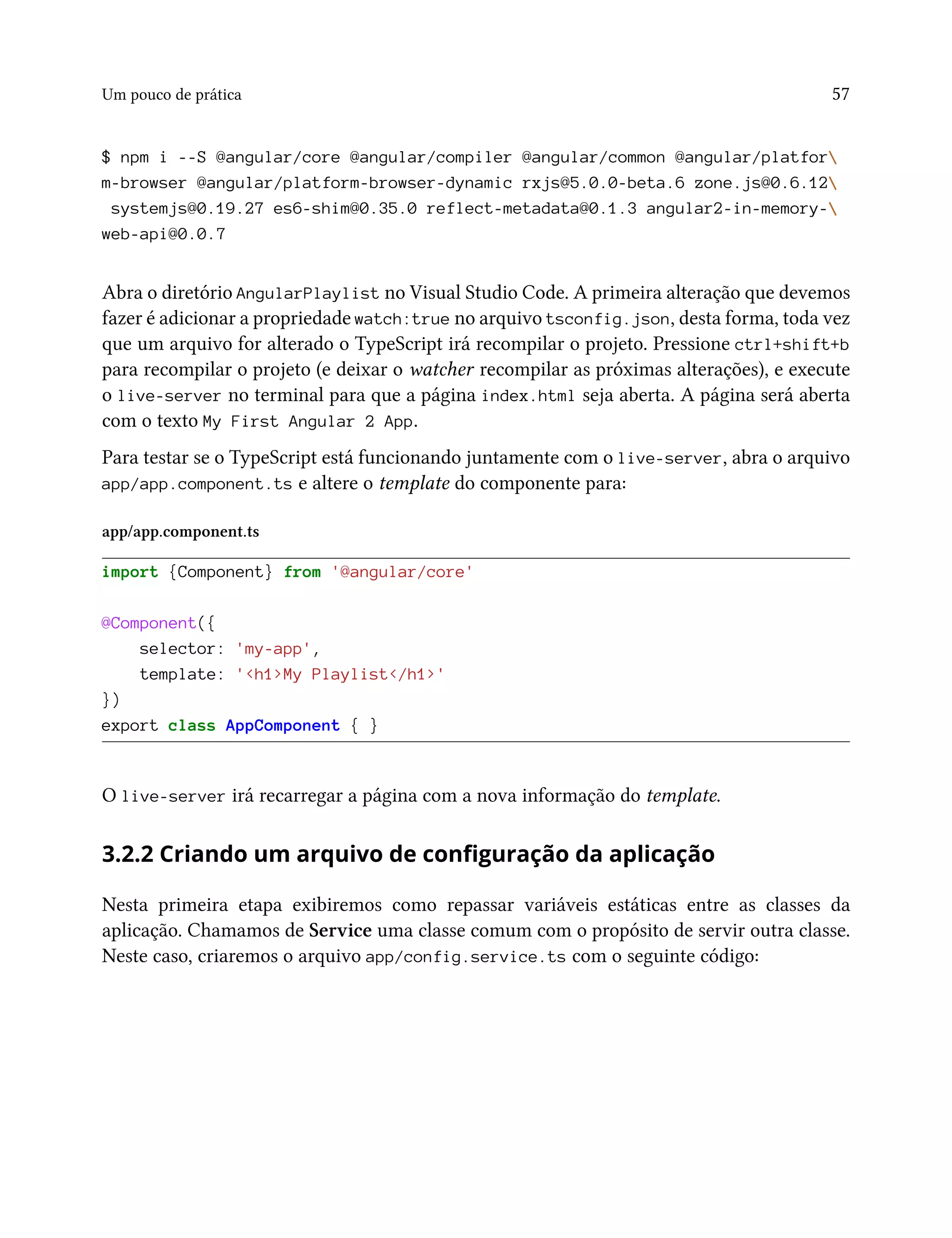 Um pouco de prática 57
$ npm i --S @angular/core @angular/compiler @angular/common @angular/platfor
m-browser @angular/platform-browser-dynamic rxjs@5.0.0-beta.6 zone.js@0.6.12
systemjs@0.19.27 es6-shim@0.35.0 reflect-metadata@0.1.3 angular2-in-memory-
web-api@0.0.7
Abra o diretório AngularPlaylist no Visual Studio Code. A primeira alteração que devemos
fazer é adicionar a propriedade watch:true no arquivo tsconfig.json, desta forma, toda vez
que um arquivo for alterado o TypeScript irá recompilar o projeto. Pressione ctrl+shift+b
para recompilar o projeto (e deixar o watcher recompilar as próximas alterações), e execute
o live-server no terminal para que a página index.html seja aberta. A página será aberta
com o texto My First Angular 2 App.
Para testar se o TypeScript está funcionando juntamente com o live-server, abra o arquivo
app/app.component.ts e altere o template do componente para:
app/app.component.ts
import {Component} from '@angular/core'
@Component({
selector: 'my-app',
template: '<h1>My Playlist</h1>'
})
export class AppComponent { }
O live-server irá recarregar a página com a nova informação do template.
3.2.2 Criando um arquivo de configuração da aplicação
Nesta primeira etapa exibiremos como repassar variáveis estáticas entre as classes da
aplicação. Chamamos de Service uma classe comum com o propósito de servir outra classe.
Neste caso, criaremos o arquivo app/config.service.ts com o seguinte código:
 