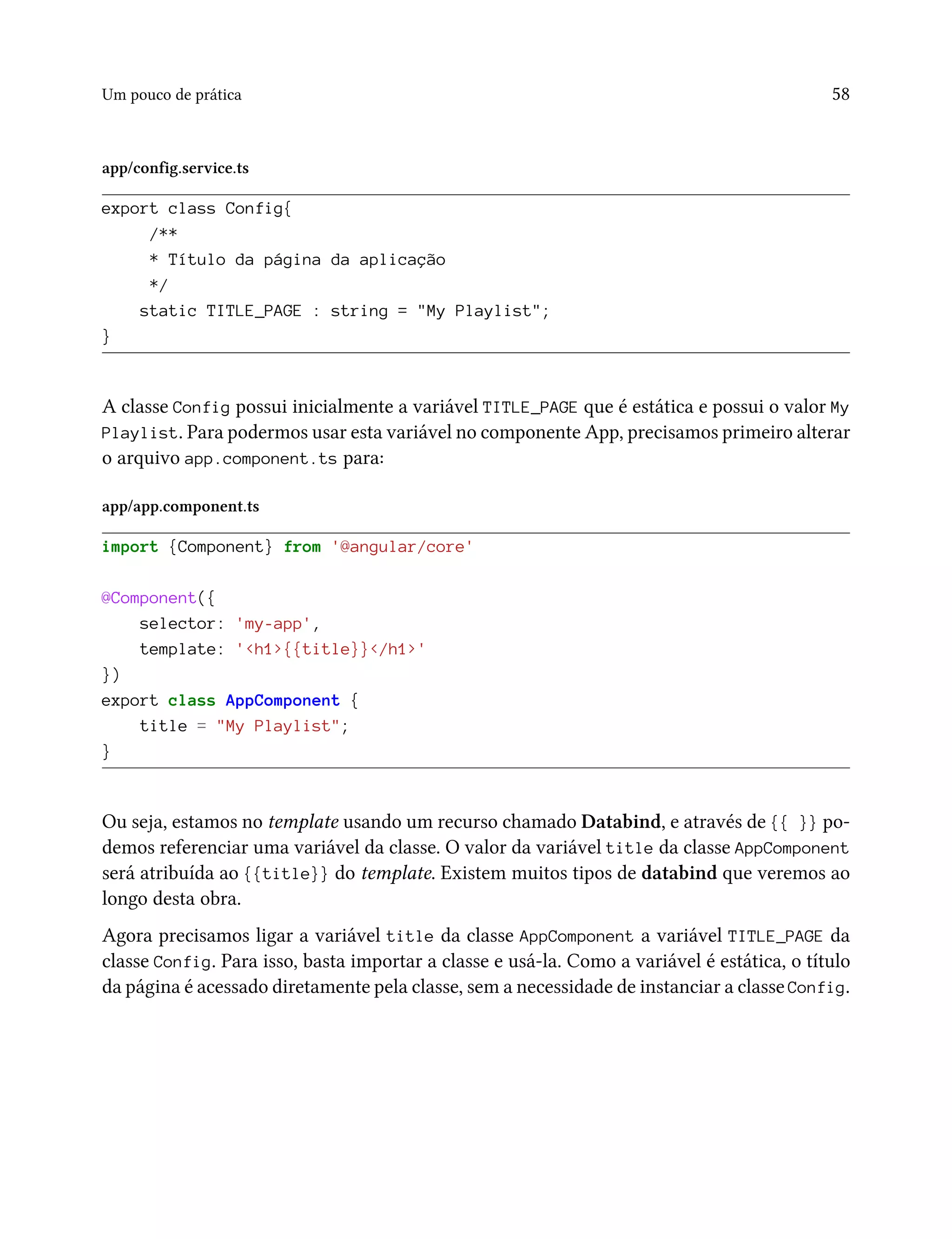 Um pouco de prática 58
app/config.service.ts
export class Config{
/**
* Título da página da aplicação
*/
static TITLE_PAGE : string = "My Playlist";
}
A classe Config possui inicialmente a variável TITLE_PAGE que é estática e possui o valor My
Playlist. Para podermos usar esta variável no componente App, precisamos primeiro alterar
o arquivo app.component.ts para:
app/app.component.ts
import {Component} from '@angular/core'
@Component({
selector: 'my-app',
template: '<h1>{{title}}</h1>'
})
export class AppComponent {
title = "My Playlist";
}
Ou seja, estamos no template usando um recurso chamado Databind, e através de {{ }} po-
demos referenciar uma variável da classe. O valor da variável title da classe AppComponent
será atribuída ao {{title}} do template. Existem muitos tipos de databind que veremos ao
longo desta obra.
Agora precisamos ligar a variável title da classe AppComponent a variável TITLE_PAGE da
classe Config. Para isso, basta importar a classe e usá-la. Como a variável é estática, o título
da página é acessado diretamente pela classe, sem a necessidade de instanciar a classe Config.
 