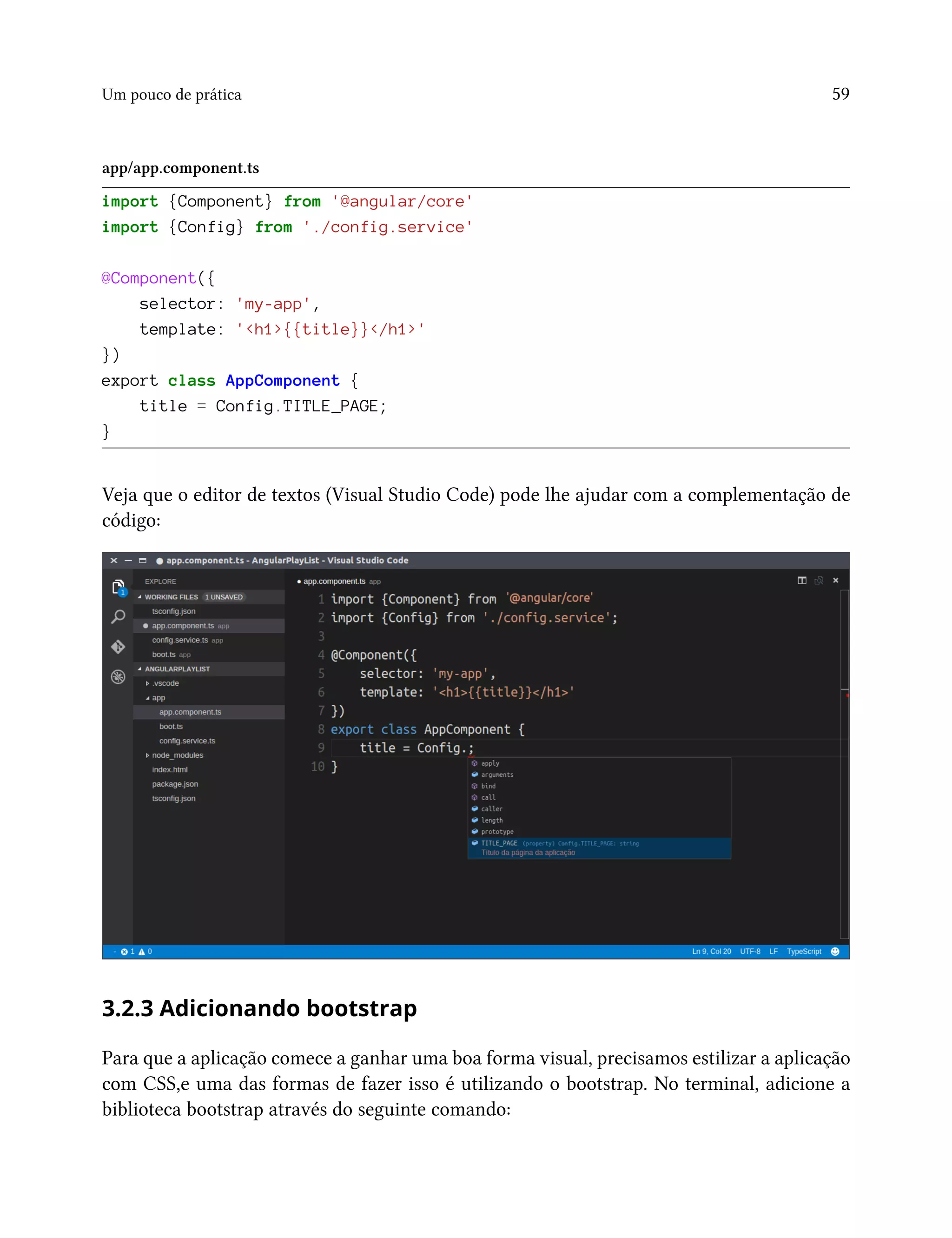 Um pouco de prática 59
app/app.component.ts
import {Component} from '@angular/core'
import {Config} from './config.service'
@Component({
selector: 'my-app',
template: '<h1>{{title}}</h1>'
})
export class AppComponent {
title = Config.TITLE_PAGE;
}
Veja que o editor de textos (Visual Studio Code) pode lhe ajudar com a complementação de
código:
3.2.3 Adicionando bootstrap
Para que a aplicação comece a ganhar uma boa forma visual, precisamos estilizar a aplicação
com CSS,e uma das formas de fazer isso é utilizando o bootstrap. No terminal, adicione a
biblioteca bootstrap através do seguinte comando:
 