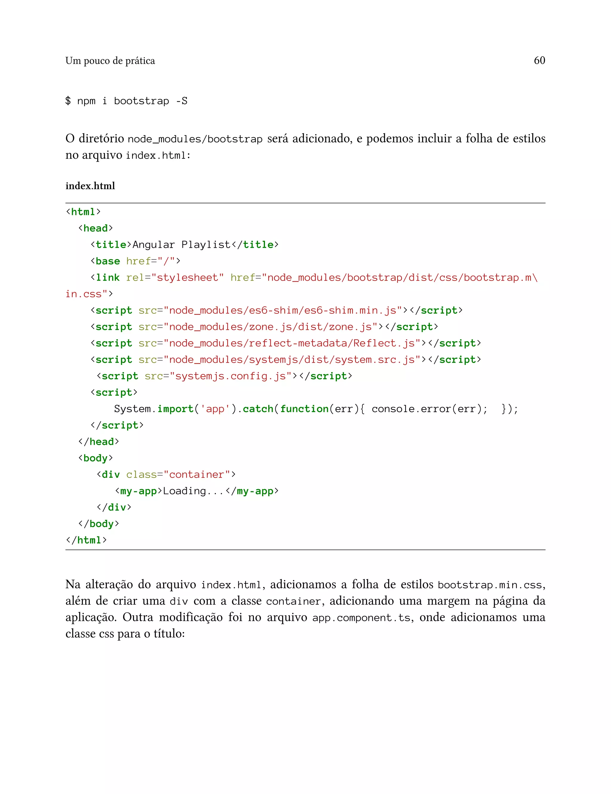 Um pouco de prática 60
$ npm i bootstrap -S
O diretório node_modules/bootstrap será adicionado, e podemos incluir a folha de estilos
no arquivo index.html:
index.html
<html>
<head>
<title>Angular Playlist</title>
<base href="/">
<link rel="stylesheet" href="node_modules/bootstrap/dist/css/bootstrap.m
in.css">
<script src="node_modules/es6-shim/es6-shim.min.js"></script>
<script src="node_modules/zone.js/dist/zone.js"></script>
<script src="node_modules/reflect-metadata/Reflect.js"></script>
<script src="node_modules/systemjs/dist/system.src.js"></script>
<script src="systemjs.config.js"></script>
<script>
System.import('app').catch(function(err){ console.error(err); });
</script>
</head>
<body>
<div class="container">
<my-app>Loading...</my-app>
</div>
</body>
</html>
Na alteração do arquivo index.html, adicionamos a folha de estilos bootstrap.min.css,
além de criar uma div com a classe container, adicionando uma margem na página da
aplicação. Outra modificação foi no arquivo app.component.ts, onde adicionamos uma
classe css para o título:
 