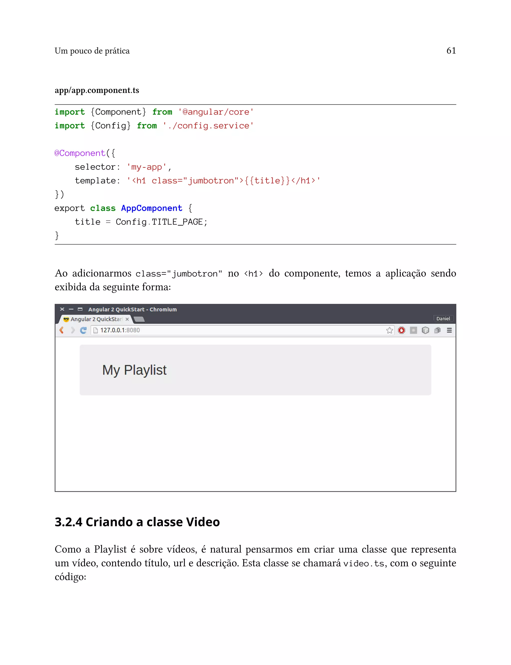 Um pouco de prática 61
app/app.component.ts
import {Component} from '@angular/core'
import {Config} from './config.service'
@Component({
selector: 'my-app',
template: '<h1 class="jumbotron">{{title}}</h1>'
})
export class AppComponent {
title = Config.TITLE_PAGE;
}
Ao adicionarmos class="jumbotron" no <h1> do componente, temos a aplicação sendo
exibida da seguinte forma:
3.2.4 Criando a classe Video
Como a Playlist é sobre vídeos, é natural pensarmos em criar uma classe que representa
um vídeo, contendo título, url e descrição. Esta classe se chamará video.ts, com o seguinte
código:
 